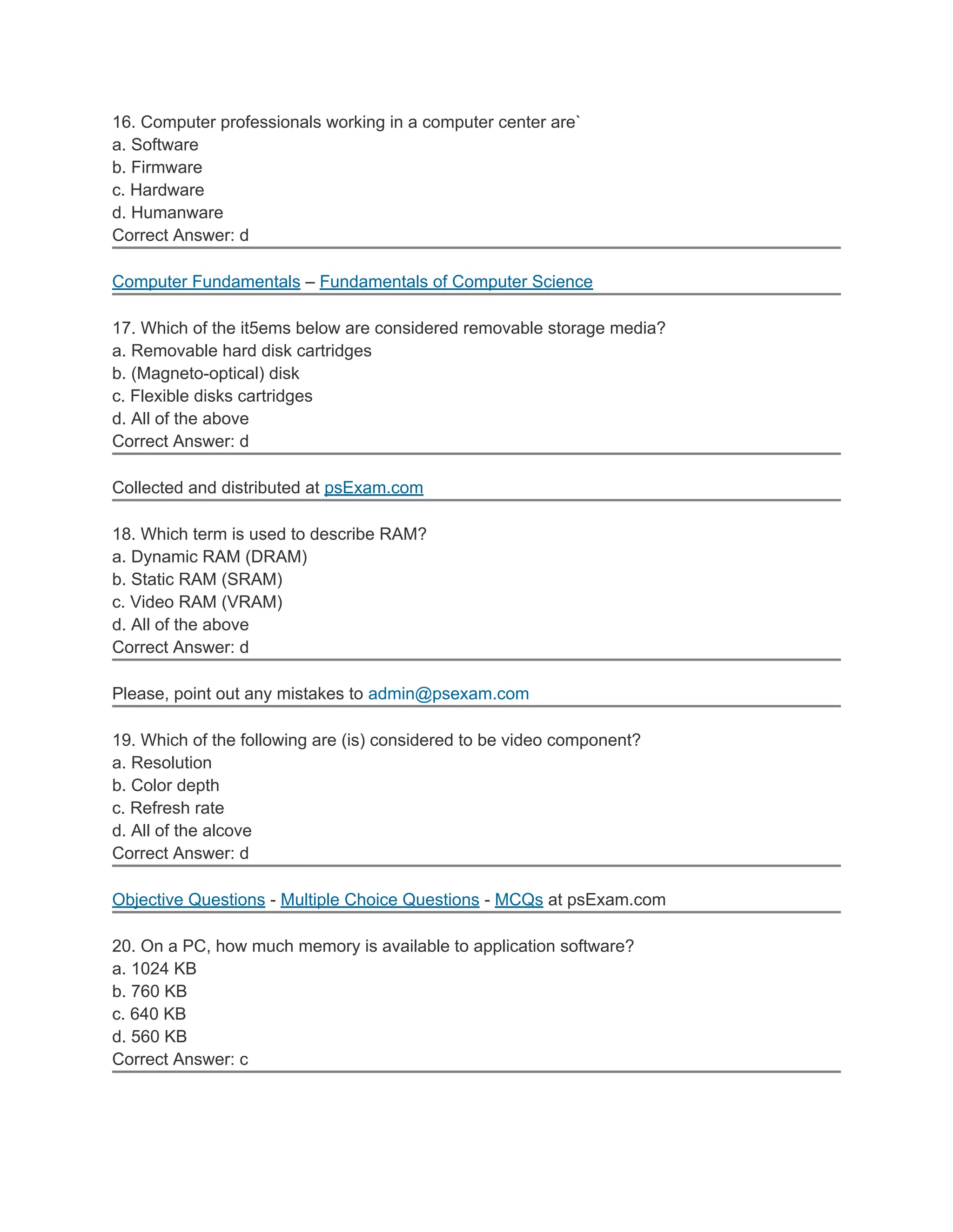 16. Computer professionals working in a computer center are`
a. Software
b. Firmware
c. Hardware
d. Humanware
Correct Answer: d

Computer Fundamentals – Fundamentals of Computer Science

17. Which of the it5ems below are considered removable storage media?
a. Removable hard disk cartridges
b. (Magneto-optical) disk
c. Flexible disks cartridges
d. All of the above
Correct Answer: d

Collected and distributed at psExam.com

18. Which term is used to describe RAM?
a. Dynamic RAM (DRAM)
b. Static RAM (SRAM)
c. Video RAM (VRAM)
d. All of the above
Correct Answer: d

Please, point out any mistakes to admin@psexam.com

19. Which of the following are (is) considered to be video component?
a. Resolution
b. Color depth
c. Refresh rate
d. All of the alcove
Correct Answer: d

Objective Questions - Multiple Choice Questions - MCQs at psExam.com

20. On a PC, how much memory is available to application software?
a. 1024 KB
b. 760 KB
c. 640 KB
d. 560 KB
Correct Answer: c
 