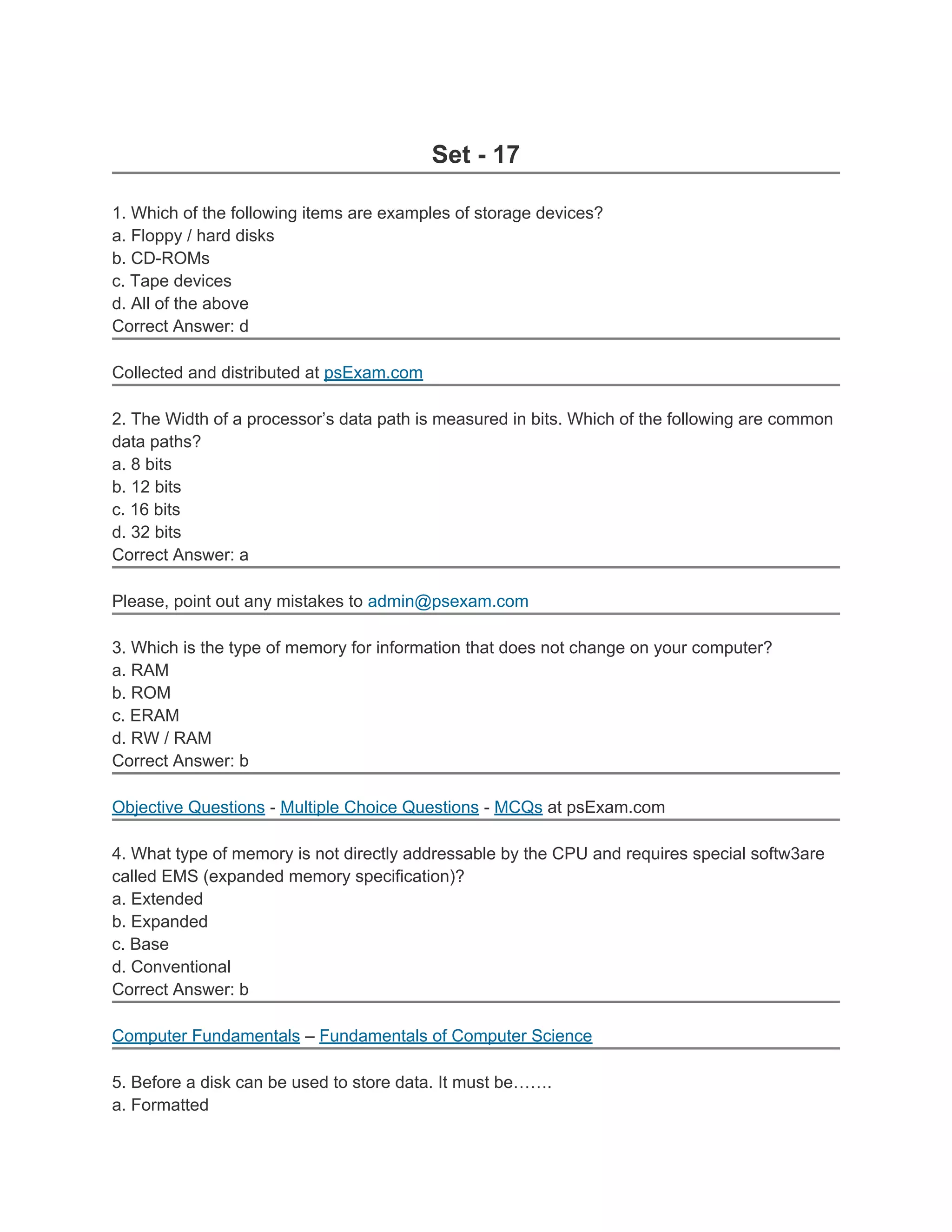 Set - 17

1. Which of the following items are examples of storage devices?
a. Floppy / hard disks
b. CD-ROMs
c. Tape devices
d. All of the above
Correct Answer: d

Collected and distributed at psExam.com

2. The Width of a processor’s data path is measured in bits. Which of the following are common
data paths?
a. 8 bits
b. 12 bits
c. 16 bits
d. 32 bits
Correct Answer: a

Please, point out any mistakes to admin@psexam.com

3. Which is the type of memory for information that does not change on your computer?
a. RAM
b. ROM
c. ERAM
d. RW / RAM
Correct Answer: b

Objective Questions - Multiple Choice Questions - MCQs at psExam.com

4. What type of memory is not directly addressable by the CPU and requires special softw3are
called EMS (expanded memory specification)?
a. Extended
b. Expanded
c. Base
d. Conventional
Correct Answer: b

Computer Fundamentals – Fundamentals of Computer Science

5. Before a disk can be used to store data. It must be…….
a. Formatted
 