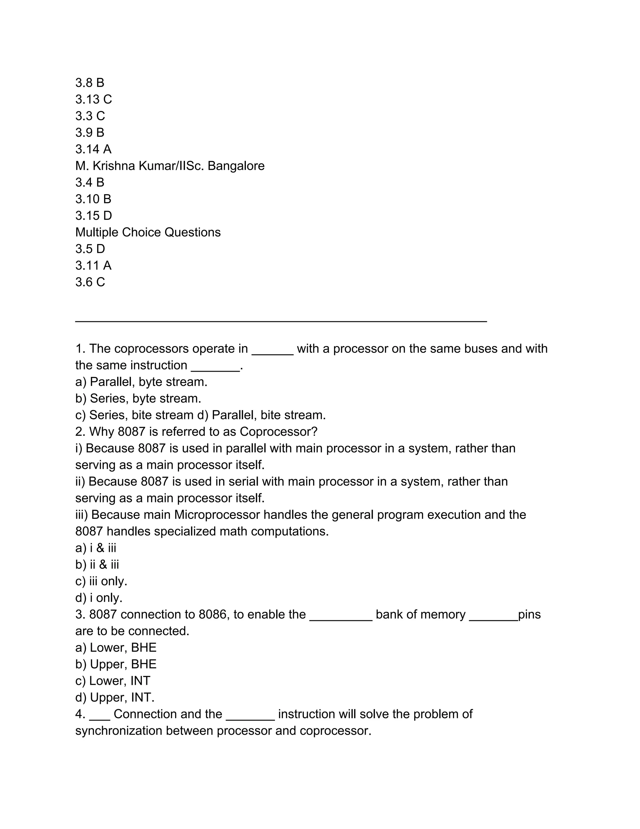 3.8 B
3.13 C
3.3 C
3.9 B
3.14 A
M. Krishna Kumar/IISc. Bangalore
3.4 B
3.10 B
3.15 D
Multiple Choice Questions
3.5 D
3.11 A
3.6 C

___________________________________________________________

1. The coprocessors operate in ______ with a processor on the same buses and with
the same instruction _______.
a) Parallel, byte stream.
b) Series, byte stream.
c) Series, bite stream d) Parallel, bite stream.
2. Why 8087 is referred to as Coprocessor?
i) Because 8087 is used in parallel with main processor in a system, rather than
serving as a main processor itself.
ii) Because 8087 is used in serial with main processor in a system, rather than
serving as a main processor itself.
iii) Because main Microprocessor handles the general program execution and the
8087 handles specialized math computations.
a) i & iii
b) ii & iii
c) iii only.
d) i only.
3. 8087 connection to 8086, to enable the _________ bank of memory _______pins
are to be connected.
a) Lower, BHE
b) Upper, BHE
c) Lower, INT
d) Upper, INT.
4. ___ Connection and the _______ instruction will solve the problem of
synchronization between processor and coprocessor.
 