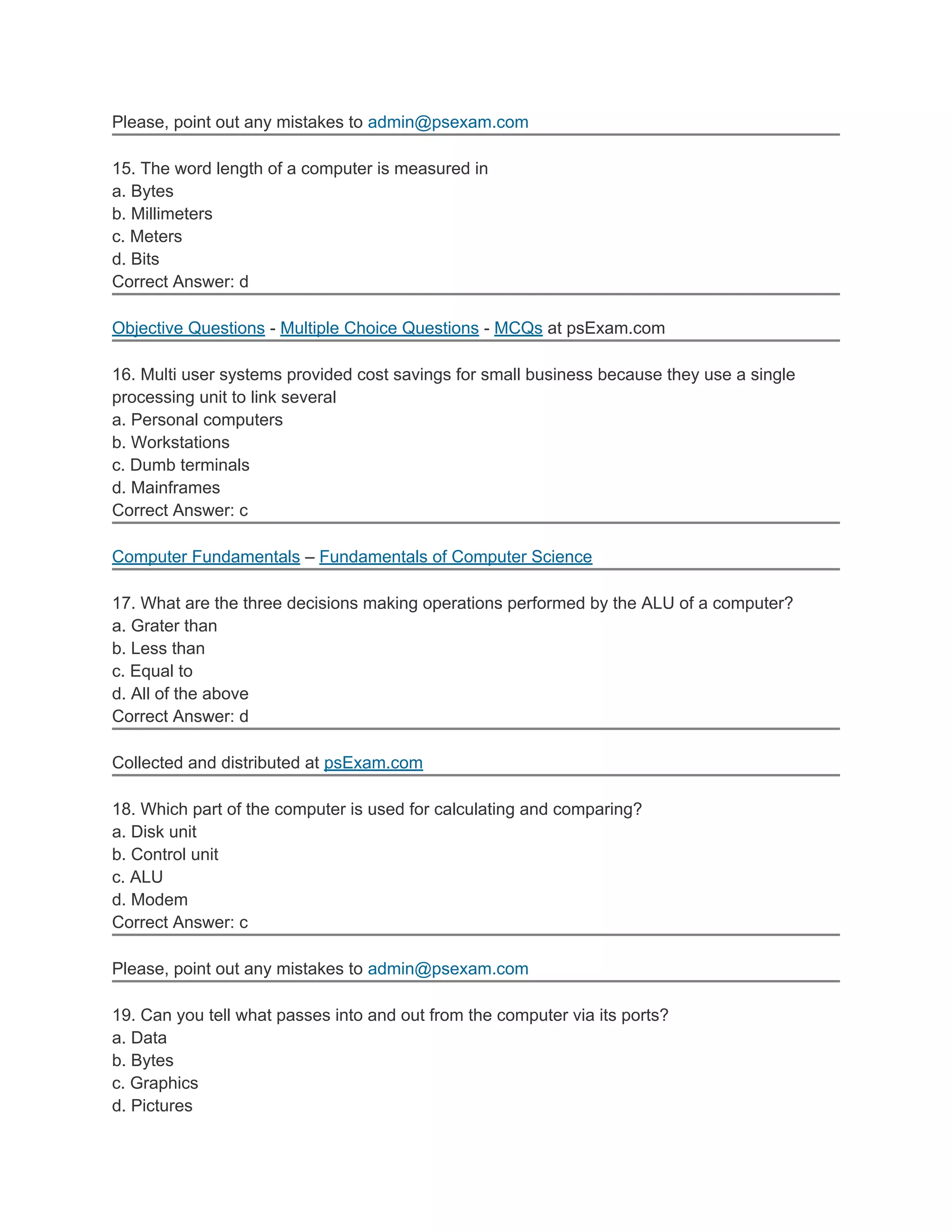 Please, point out any mistakes to admin@psexam.com

15. The word length of a computer is measured in
a. Bytes
b. Millimeters
c. Meters
d. Bits
Correct Answer: d

Objective Questions - Multiple Choice Questions - MCQs at psExam.com

16. Multi user systems provided cost savings for small business because they use a single
processing unit to link several
a. Personal computers
b. Workstations
c. Dumb terminals
d. Mainframes
Correct Answer: c

Computer Fundamentals – Fundamentals of Computer Science

17. What are the three decisions making operations performed by the ALU of a computer?
a. Grater than
b. Less than
c. Equal to
d. All of the above
Correct Answer: d

Collected and distributed at psExam.com

18. Which part of the computer is used for calculating and comparing?
a. Disk unit
b. Control unit
c. ALU
d. Modem
Correct Answer: c

Please, point out any mistakes to admin@psexam.com

19. Can you tell what passes into and out from the computer via its ports?
a. Data
b. Bytes
c. Graphics
d. Pictures
 