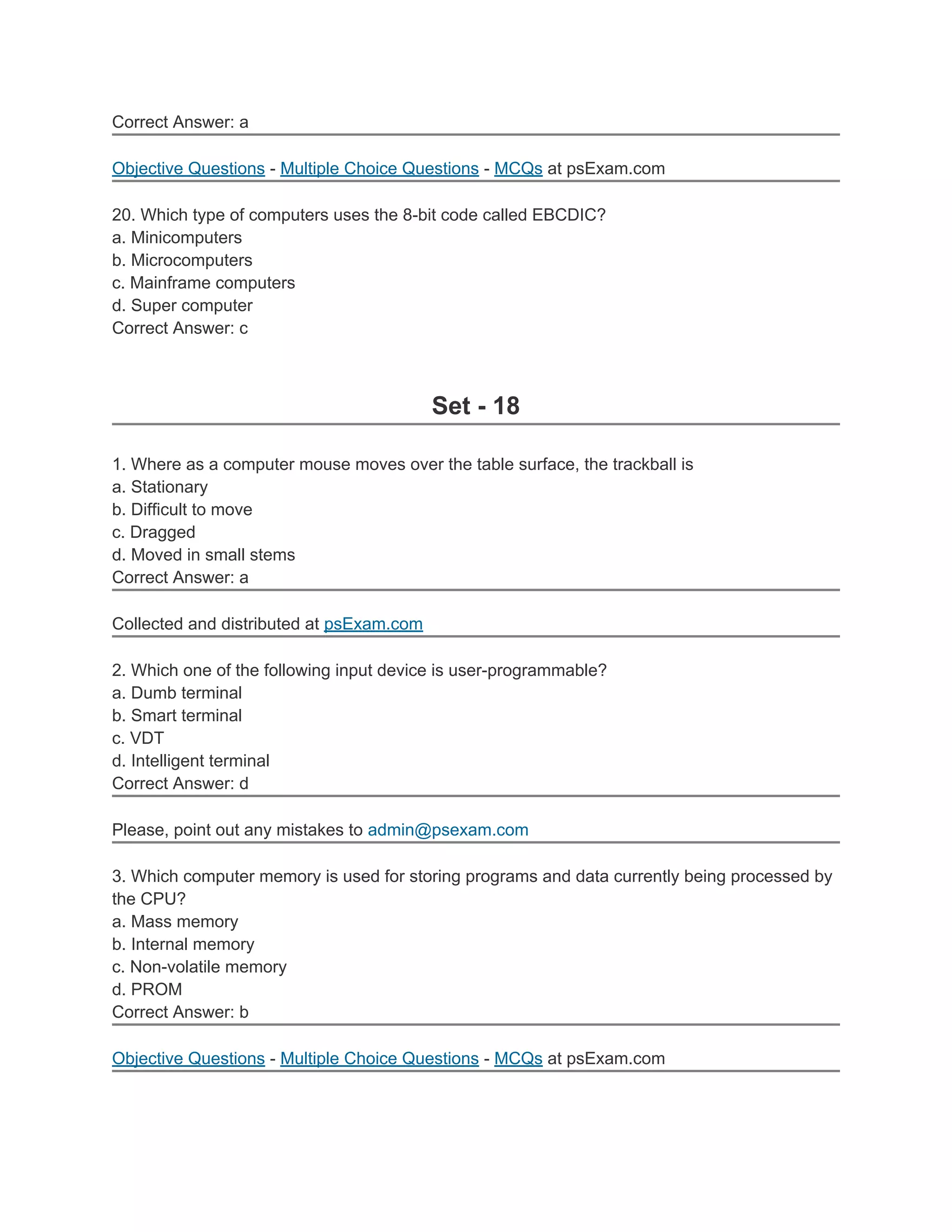 Correct Answer: a

Objective Questions - Multiple Choice Questions - MCQs at psExam.com

20. Which type of computers uses the 8-bit code called EBCDIC?
a. Minicomputers
b. Microcomputers
c. Mainframe computers
d. Super computer
Correct Answer: c



                                          Set - 18

1. Where as a computer mouse moves over the table surface, the trackball is
a. Stationary
b. Difficult to move
c. Dragged
d. Moved in small stems
Correct Answer: a

Collected and distributed at psExam.com

2. Which one of the following input device is user-programmable?
a. Dumb terminal
b. Smart terminal
c. VDT
d. Intelligent terminal
Correct Answer: d

Please, point out any mistakes to admin@psexam.com

3. Which computer memory is used for storing programs and data currently being processed by
the CPU?
a. Mass memory
b. Internal memory
c. Non-volatile memory
d. PROM
Correct Answer: b

Objective Questions - Multiple Choice Questions - MCQs at psExam.com
 