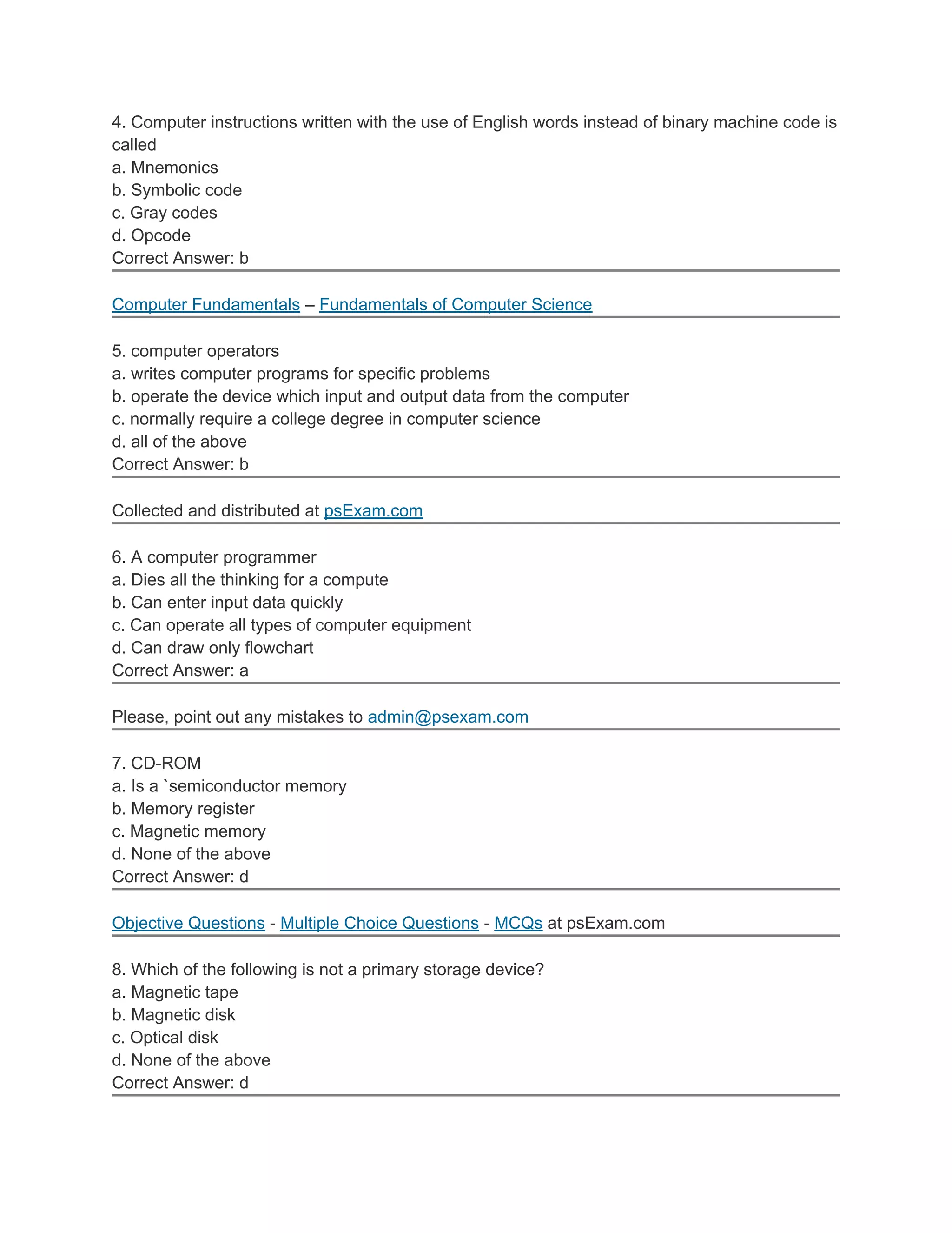 4. Computer instructions written with the use of English words instead of binary machine code is
called
a. Mnemonics
b. Symbolic code
c. Gray codes
d. Opcode
Correct Answer: b

Computer Fundamentals – Fundamentals of Computer Science

5. computer operators
a. writes computer programs for specific problems
b. operate the device which input and output data from the computer
c. normally require a college degree in computer science
d. all of the above
Correct Answer: b

Collected and distributed at psExam.com

6. A computer programmer
a. Dies all the thinking for a compute
b. Can enter input data quickly
c. Can operate all types of computer equipment
d. Can draw only flowchart
Correct Answer: a

Please, point out any mistakes to admin@psexam.com

7. CD-ROM
a. Is a `semiconductor memory
b. Memory register
c. Magnetic memory
d. None of the above
Correct Answer: d

Objective Questions - Multiple Choice Questions - MCQs at psExam.com

8. Which of the following is not a primary storage device?
a. Magnetic tape
b. Magnetic disk
c. Optical disk
d. None of the above
Correct Answer: d
 