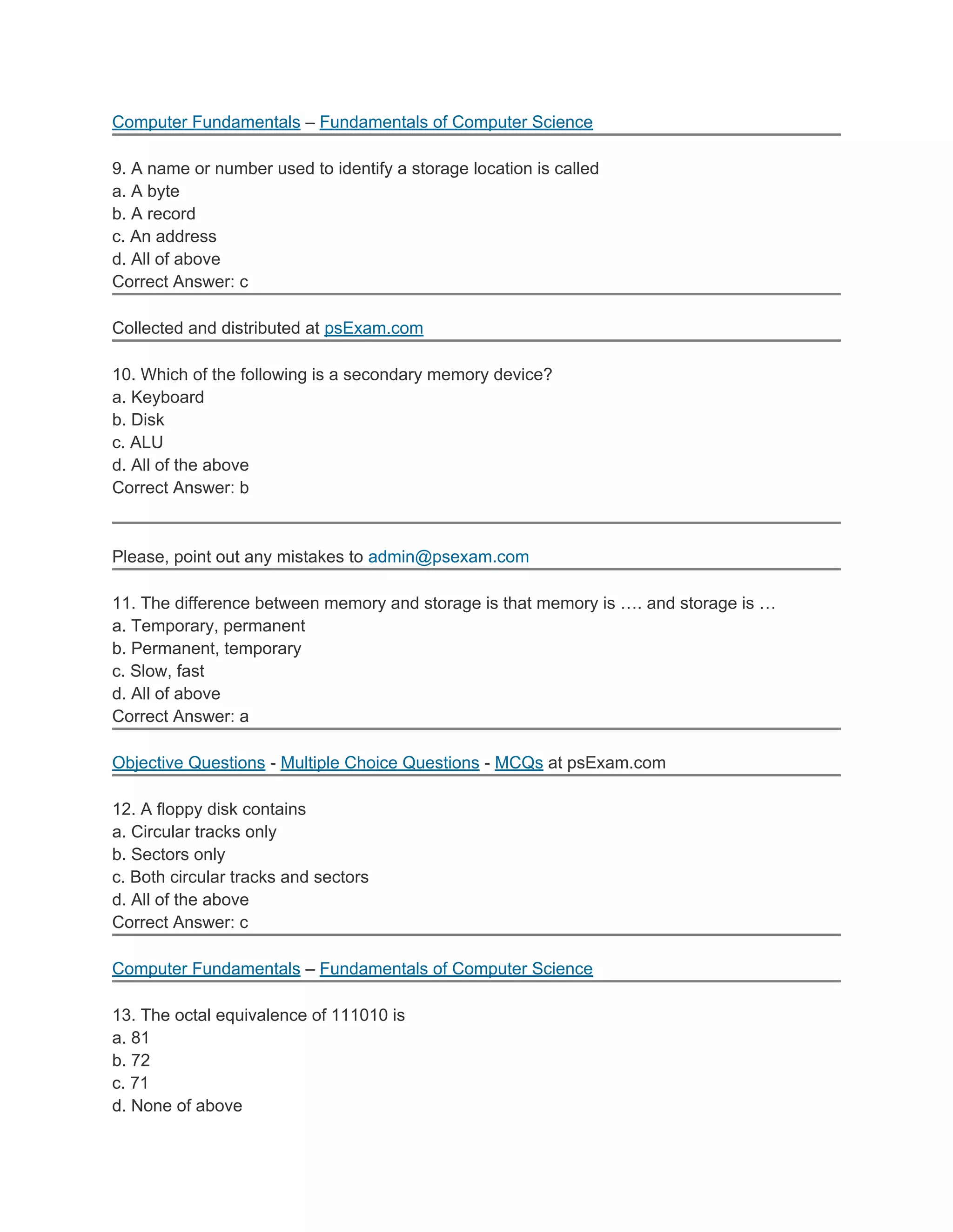 Computer Fundamentals – Fundamentals of Computer Science

9. A name or number used to identify a storage location is called
a. A byte
b. A record
c. An address
d. All of above
Correct Answer: c

Collected and distributed at psExam.com

10. Which of the following is a secondary memory device?
a. Keyboard
b. Disk
c. ALU
d. All of the above
Correct Answer: b



Please, point out any mistakes to admin@psexam.com

11. The difference between memory and storage is that memory is …. and storage is …
a. Temporary, permanent
b. Permanent, temporary
c. Slow, fast
d. All of above
Correct Answer: a

Objective Questions - Multiple Choice Questions - MCQs at psExam.com

12. A floppy disk contains
a. Circular tracks only
b. Sectors only
c. Both circular tracks and sectors
d. All of the above
Correct Answer: c

Computer Fundamentals – Fundamentals of Computer Science

13. The octal equivalence of 111010 is
a. 81
b. 72
c. 71
d. None of above
 