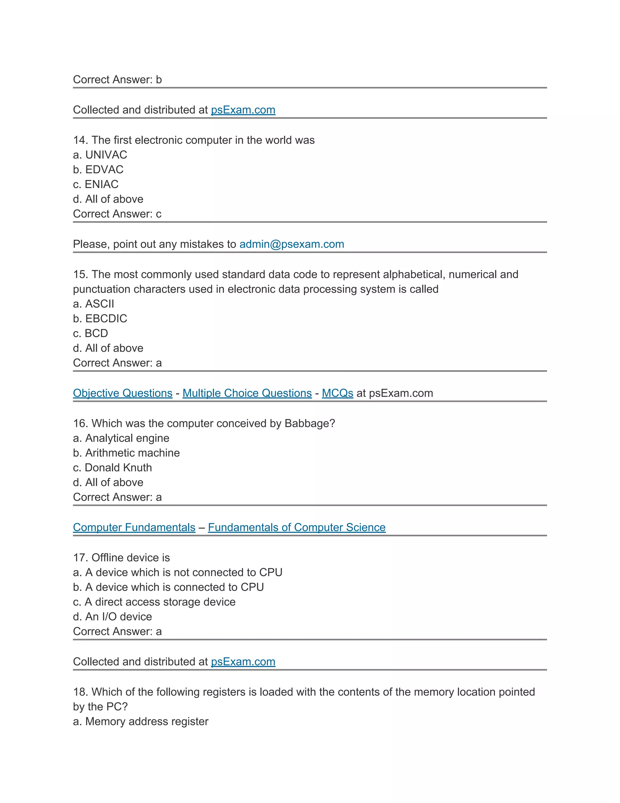 Correct Answer: b

Collected and distributed at psExam.com

14. The first electronic computer in the world was
a. UNIVAC
b. EDVAC
c. ENIAC
d. All of above
Correct Answer: c

Please, point out any mistakes to admin@psexam.com

15. The most commonly used standard data code to represent alphabetical, numerical and
punctuation characters used in electronic data processing system is called
a. ASCII
b. EBCDIC
c. BCD
d. All of above
Correct Answer: a

Objective Questions - Multiple Choice Questions - MCQs at psExam.com

16. Which was the computer conceived by Babbage?
a. Analytical engine
b. Arithmetic machine
c. Donald Knuth
d. All of above
Correct Answer: a

Computer Fundamentals – Fundamentals of Computer Science

17. Offline device is
a. A device which is not connected to CPU
b. A device which is connected to CPU
c. A direct access storage device
d. An I/O device
Correct Answer: a

Collected and distributed at psExam.com

18. Which of the following registers is loaded with the contents of the memory location pointed
by the PC?
a. Memory address register
 