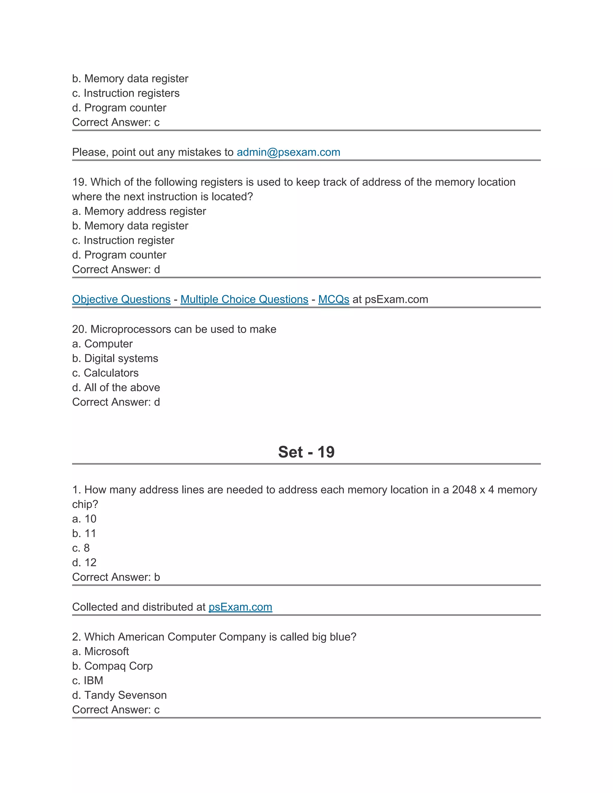 b. Memory data register
c. Instruction registers
d. Program counter
Correct Answer: c

Please, point out any mistakes to admin@psexam.com

19. Which of the following registers is used to keep track of address of the memory location
where the next instruction is located?
a. Memory address register
b. Memory data register
c. Instruction register
d. Program counter
Correct Answer: d

Objective Questions - Multiple Choice Questions - MCQs at psExam.com

20. Microprocessors can be used to make
a. Computer
b. Digital systems
c. Calculators
d. All of the above
Correct Answer: d



                                          Set - 19

1. How many address lines are needed to address each memory location in a 2048 x 4 memory
chip?
a. 10
b. 11
c. 8
d. 12
Correct Answer: b

Collected and distributed at psExam.com

2. Which American Computer Company is called big blue?
a. Microsoft
b. Compaq Corp
c. IBM
d. Tandy Sevenson
Correct Answer: c
 