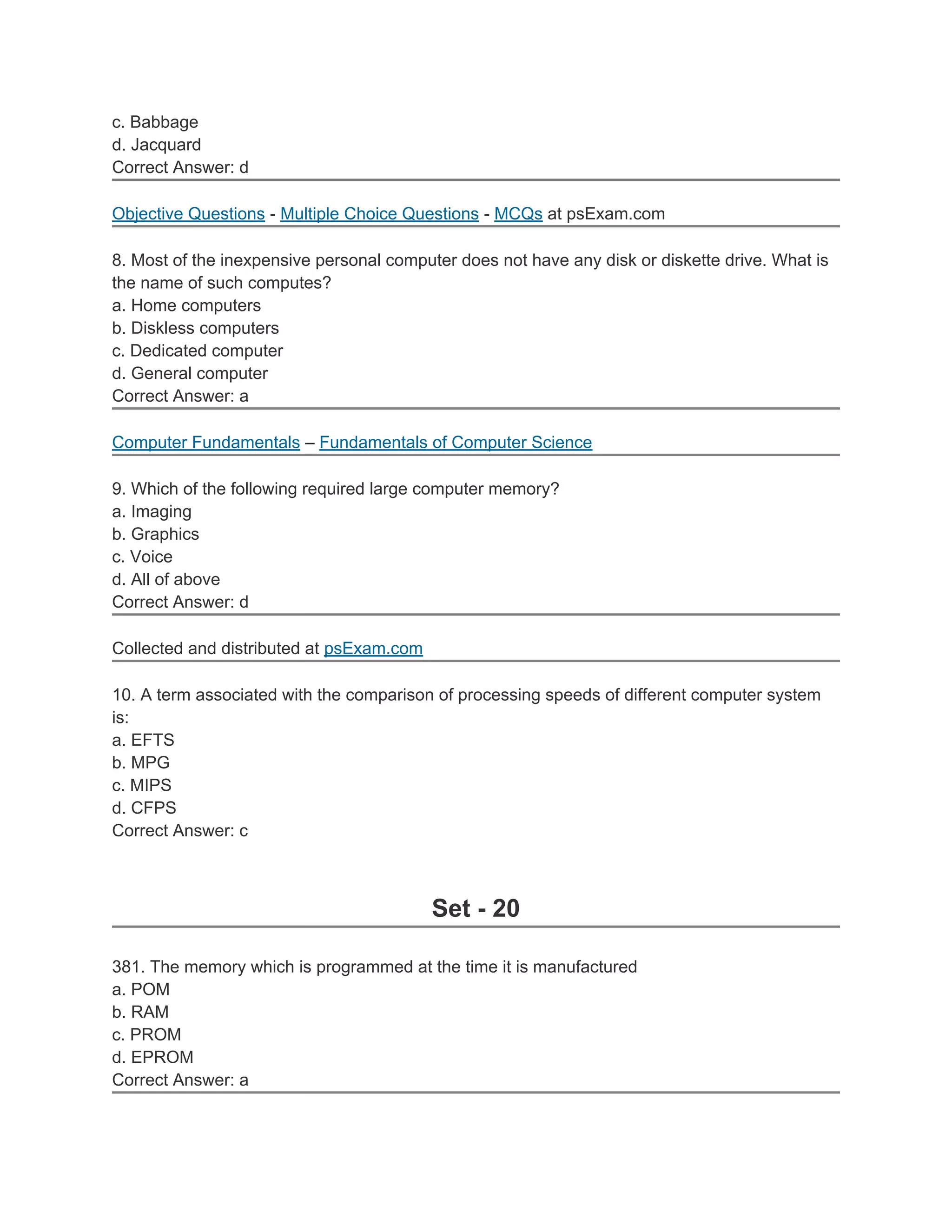 c. Babbage
d. Jacquard
Correct Answer: d

Objective Questions - Multiple Choice Questions - MCQs at psExam.com

8. Most of the inexpensive personal computer does not have any disk or diskette drive. What is
the name of such computes?
a. Home computers
b. Diskless computers
c. Dedicated computer
d. General computer
Correct Answer: a

Computer Fundamentals – Fundamentals of Computer Science

9. Which of the following required large computer memory?
a. Imaging
b. Graphics
c. Voice
d. All of above
Correct Answer: d

Collected and distributed at psExam.com

10. A term associated with the comparison of processing speeds of different computer system
is:
a. EFTS
b. MPG
c. MIPS
d. CFPS
Correct Answer: c



                                          Set - 20

381. The memory which is programmed at the time it is manufactured
a. POM
b. RAM
c. PROM
d. EPROM
Correct Answer: a
 