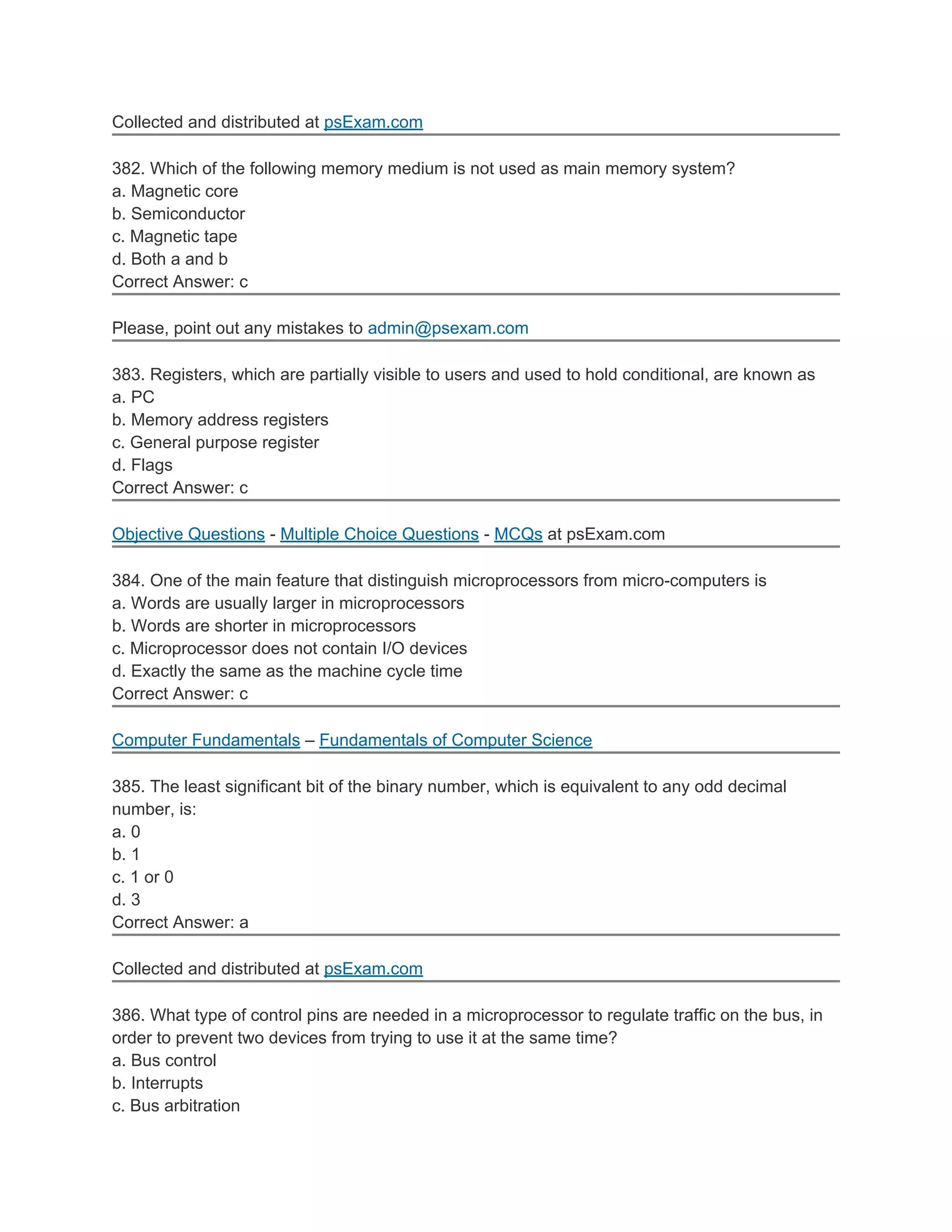 Collected and distributed at psExam.com

382. Which of the following memory medium is not used as main memory system?
a. Magnetic core
b. Semiconductor
c. Magnetic tape
d. Both a and b
Correct Answer: c

Please, point out any mistakes to admin@psexam.com

383. Registers, which are partially visible to users and used to hold conditional, are known as
a. PC
b. Memory address registers
c. General purpose register
d. Flags
Correct Answer: c

Objective Questions - Multiple Choice Questions - MCQs at psExam.com

384. One of the main feature that distinguish microprocessors from micro-computers is
a. Words are usually larger in microprocessors
b. Words are shorter in microprocessors
c. Microprocessor does not contain I/O devices
d. Exactly the same as the machine cycle time
Correct Answer: c

Computer Fundamentals – Fundamentals of Computer Science

385. The least significant bit of the binary number, which is equivalent to any odd decimal
number, is:
a. 0
b. 1
c. 1 or 0
d. 3
Correct Answer: a

Collected and distributed at psExam.com

386. What type of control pins are needed in a microprocessor to regulate traffic on the bus, in
order to prevent two devices from trying to use it at the same time?
a. Bus control
b. Interrupts
c. Bus arbitration
 
