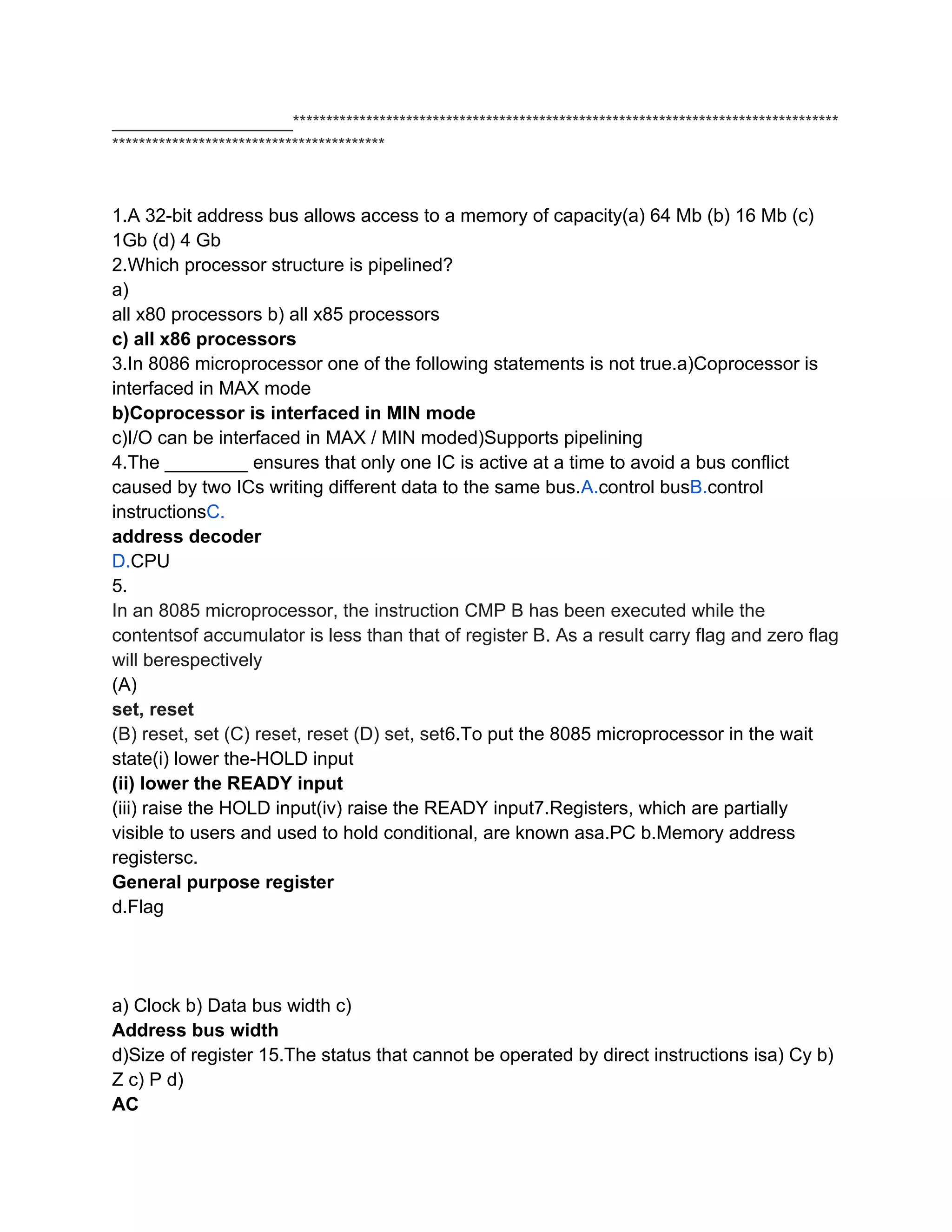___________________**********************************************************************************
*****************************************



1.A 32-bit address bus allows access to a memory of capacity(a) 64 Mb (b) 16 Mb (c)
1Gb (d) 4 Gb
2.Which processor structure is pipelined?
a)
all x80 processors b) all x85 processors
c) all x86 processors
3.In 8086 microprocessor one of the following statements is not true.a)Coprocessor is
interfaced in MAX mode
b)Coprocessor is interfaced in MIN mode
c)I/O can be interfaced in MAX / MIN moded)Supports pipelining
4.The ________ ensures that only one IC is active at a time to avoid a bus conflict
caused by two ICs writing different data to the same bus.A.control busB.control
instructionsC.
address decoder
D.CPU
5.
In an 8085 microprocessor, the instruction CMP B has been executed while the
contentsof accumulator is less than that of register B. As a result carry flag and zero flag
will berespectively
(A)
set, reset
(B) reset, set (C) reset, reset (D) set, set6.To put the 8085 microprocessor in the wait
state(i) lower the-HOLD input
(ii) lower the READY input
(iii) raise the HOLD input(iv) raise the READY input7.Registers, which are partially
visible to users and used to hold conditional, are known asa.PC b.Memory address
registersc.
General purpose register
d.Flag




a) Clock b) Data bus width c)
Address bus width
d)Size of register 15.The status that cannot be operated by direct instructions isa) Cy b)
Z c) P d)
AC
 