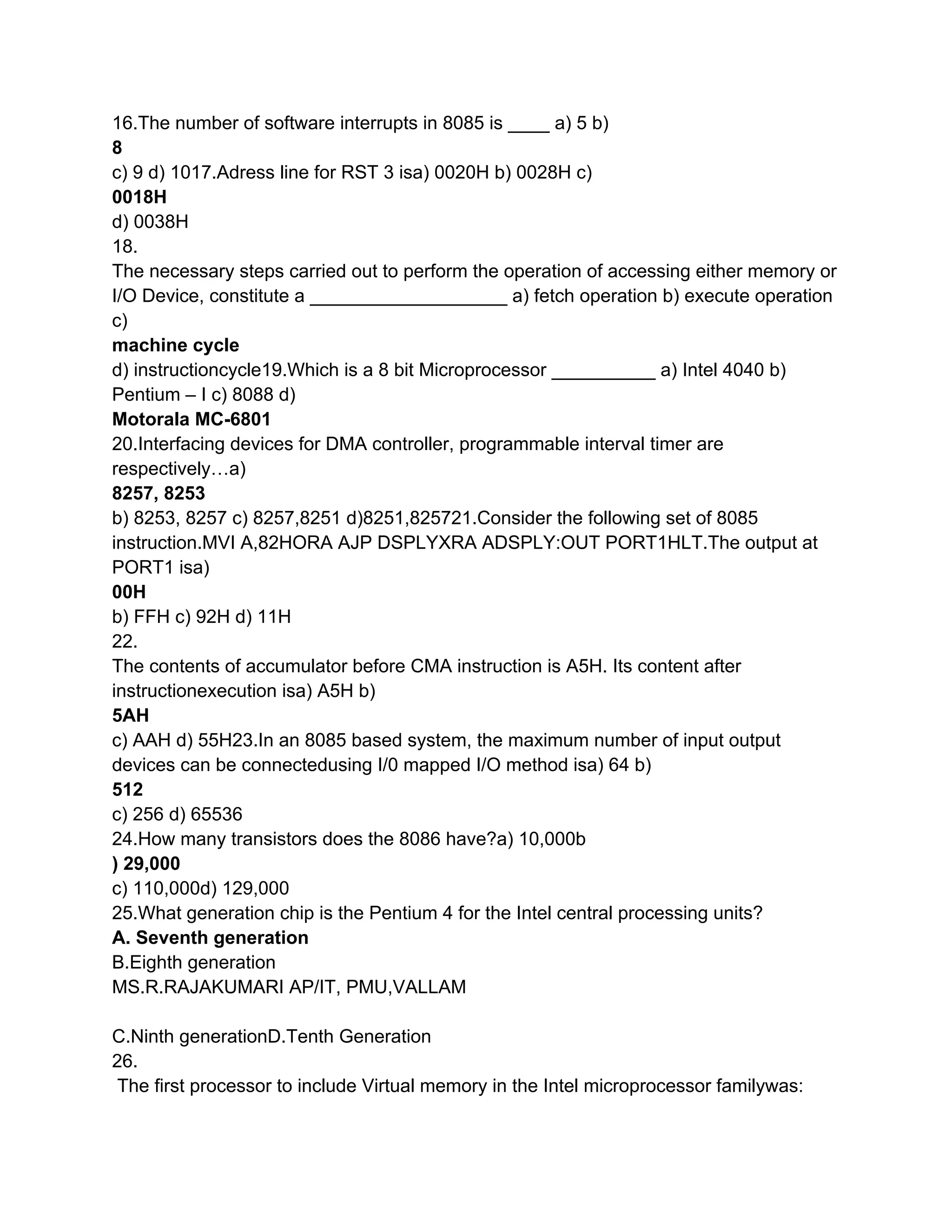16.The number of software interrupts in 8085 is ____ a) 5 b)
8
c) 9 d) 1017.Adress line for RST 3 isa) 0020H b) 0028H c)
0018H
d) 0038H
18.
The necessary steps carried out to perform the operation of accessing either memory or
I/O Device, constitute a ___________________ a) fetch operation b) execute operation
c)
machine cycle
d) instructioncycle19.Which is a 8 bit Microprocessor __________ a) Intel 4040 b)
Pentium – I c) 8088 d)
Motorala MC-6801
20.Interfacing devices for DMA controller, programmable interval timer are
respectively…a)
8257, 8253
b) 8253, 8257 c) 8257,8251 d)8251,825721.Consider the following set of 8085
instruction.MVI A,82HORA AJP DSPLYXRA ADSPLY:OUT PORT1HLT.The output at
PORT1 isa)
00H
b) FFH c) 92H d) 11H
22.
The contents of accumulator before CMA instruction is A5H. Its content after
instructionexecution isa) A5H b)
5AH
c) AAH d) 55H23.In an 8085 based system, the maximum number of input output
devices can be connectedusing I/0 mapped I/O method isa) 64 b)
512
c) 256 d) 65536
24.How many transistors does the 8086 have?a) 10,000b
) 29,000
c) 110,000d) 129,000
25.What generation chip is the Pentium 4 for the Intel central processing units?
A. Seventh generation
B.Eighth generation
MS.R.RAJAKUMARI AP/IT, PMU,VALLAM

C.Ninth generationD.Tenth Generation
26.
The first processor to include Virtual memory in the Intel microprocessor familywas:
 