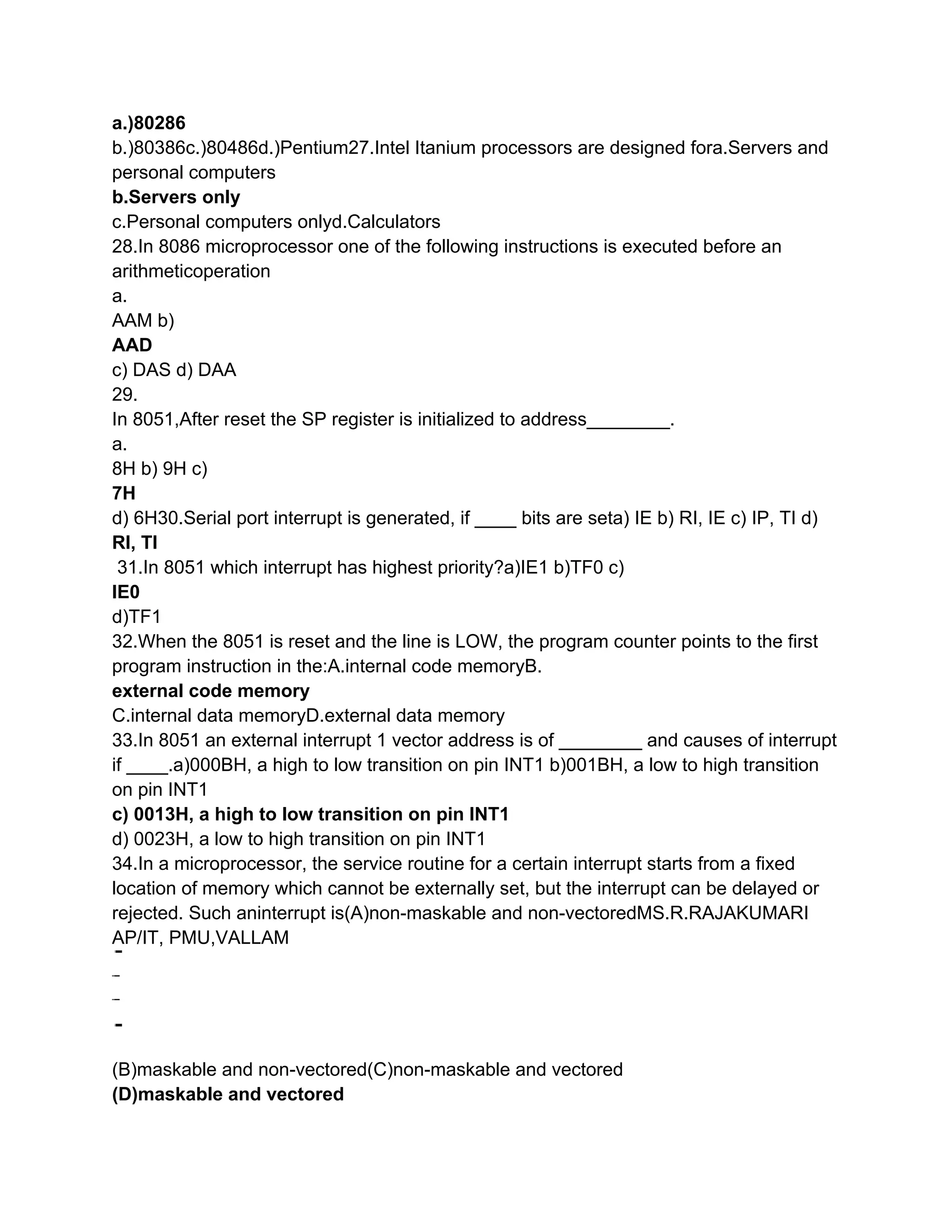 a.)80286
b.)80386c.)80486d.)Pentium27.Intel Itanium processors are designed fora.Servers and
personal computers
b.Servers only
c.Personal computers onlyd.Calculators
28.In 8086 microprocessor one of the following instructions is executed before an
arithmeticoperation
a.
AAM b)
AAD
c) DAS d) DAA
29.
In 8051,After reset the SP register is initialized to address________.
a.
8H b) 9H c)
7H
d) 6H30.Serial port interrupt is generated, if ____ bits are seta) IE b) RI, IE c) IP, TI d)
RI, TI
 31.In 8051 which interrupt has highest priority?a)IE1 b)TF0 c)
IE0
d)TF1
32.When the 8051 is reset and the line is LOW, the program counter points to the first
program instruction in the:A.internal code memoryB.
external code memory
C.internal data memoryD.external data memory
33.In 8051 an external interrupt 1 vector address is of ________ and causes of interrupt
if ____.a)000BH, a high to low transition on pin INT1 b)001BH, a low to high transition
on pin INT1
c) 0013H, a high to low transition on pin INT1
d) 0023H, a low to high transition on pin INT1
34.In a microprocessor, the service routine for a certain interrupt starts from a fixed
location of memory which cannot be externally set, but the interrupt can be delayed or
rejected. Such aninterrupt is(A)non-maskable and non-vectoredMS.R.RAJAKUMARI
AP/IT, PMU,VALLAM




(B)maskable and non-vectored(C)non-maskable and vectored
(D)maskable and vectored
 