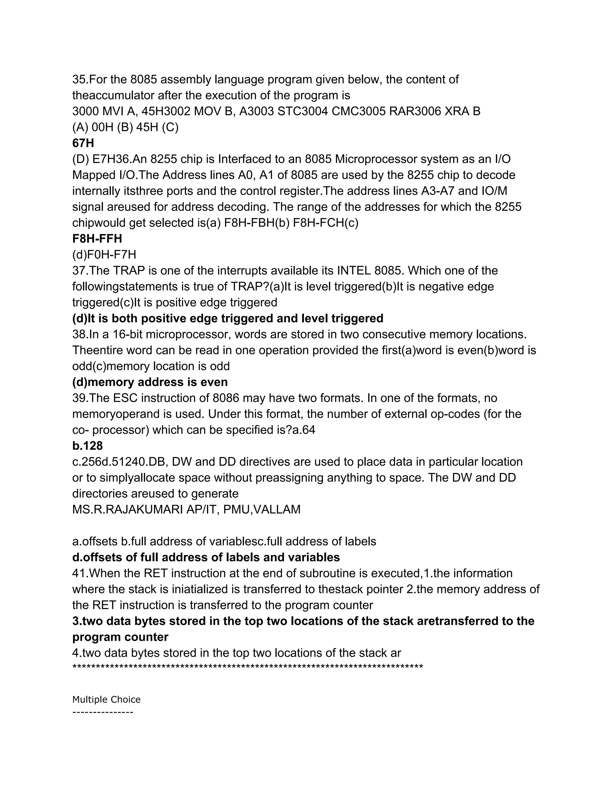 35.For the 8085 assembly language program given below, the content of
theaccumulator after the execution of the program is
3000 MVI A, 45H3002 MOV B, A3003 STC3004 CMC3005 RAR3006 XRA B
(A) 00H (B) 45H (C)
67H
(D) E7H36.An 8255 chip is Interfaced to an 8085 Microprocessor system as an I/O
Mapped I/O.The Address lines A0, A1 of 8085 are used by the 8255 chip to decode
internally itsthree ports and the control register.The address lines A3-A7 and IO/M
signal areused for address decoding. The range of the addresses for which the 8255
chipwould get selected is(a) F8H-FBH(b) F8H-FCH(c)
F8H-FFH
(d)F0H-F7H
37.The TRAP is one of the interrupts available its INTEL 8085. Which one of the
followingstatements is true of TRAP?(a)It is level triggered(b)It is negative edge
triggered(c)It is positive edge triggered
(d)It is both positive edge triggered and level triggered
38.In a 16-bit microprocessor, words are stored in two consecutive memory locations.
Theentire word can be read in one operation provided the first(a)word is even(b)word is
odd(c)memory location is odd
(d)memory address is even
39.The ESC instruction of 8086 may have two formats. In one of the formats, no
memoryoperand is used. Under this format, the number of external op-codes (for the
co- processor) which can be specified is?a.64
b.128
c.256d.51240.DB, DW and DD directives are used to place data in particular location
or to simplyallocate space without preassigning anything to space. The DW and DD
directories areused to generate
MS.R.RAJAKUMARI AP/IT, PMU,VALLAM

a.offsets b.full address of variablesc.full address of labels
d.offsets of full address of labels and variables
41.When the RET instruction at the end of subroutine is executed,1.the information
where the stack is iniatialized is transferred to thestack pointer 2.the memory address of
the RET instruction is transferred to the program counter
3.two data bytes stored in the top two locations of the stack aretransferred to the
program counter
4.two data bytes stored in the top two locations of the stack ar
***************************************************************************

Multiple Choice
---------------
 