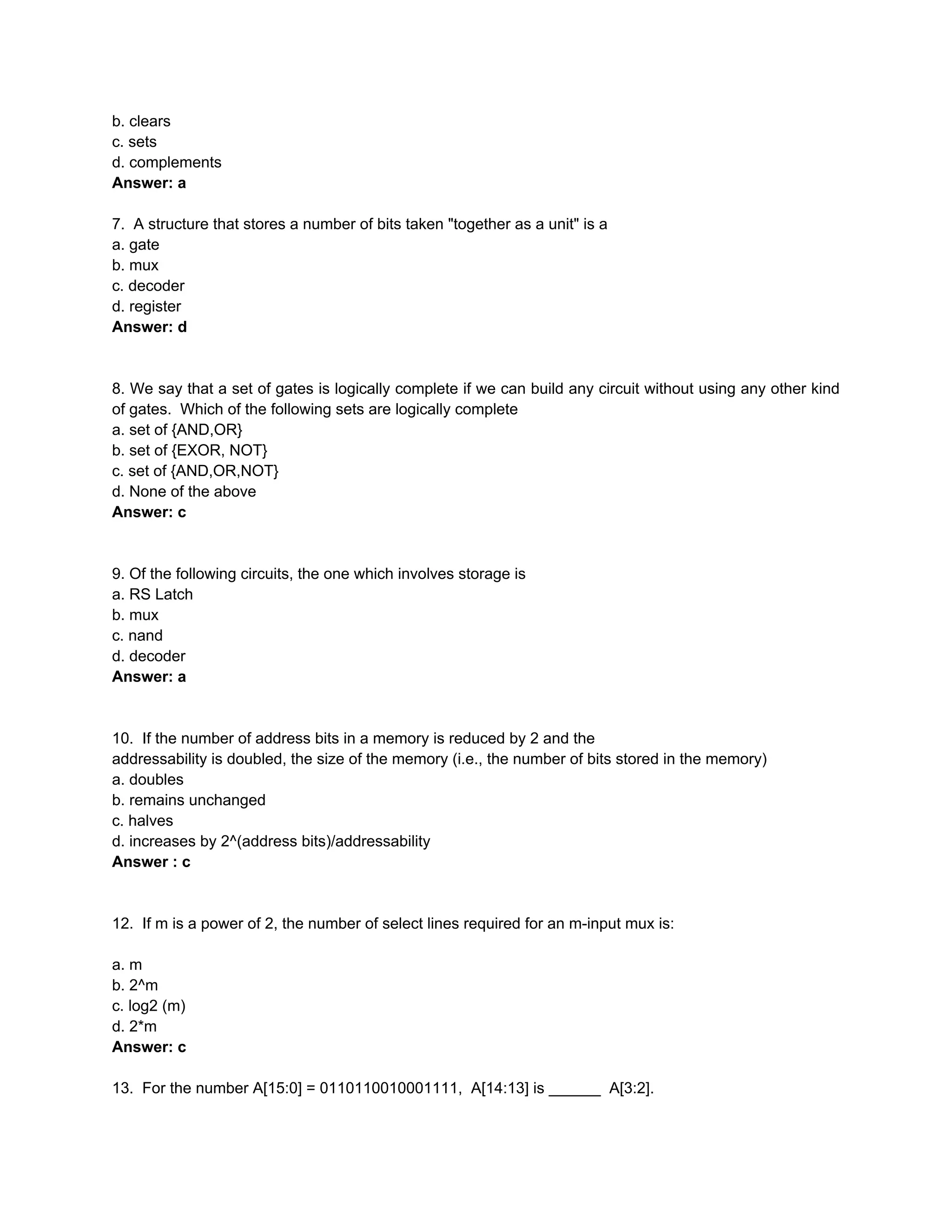 b. clears
c. sets
d. complements
Answer: a

7. A structure that stores a number of bits taken "together as a unit" is a
a. gate
b. mux
c. decoder
d. register
Answer: d


8. We say that a set of gates is logically complete if we can build any circuit without using any other kind
of gates. Which of the following sets are logically complete
a. set of {AND,OR}
b. set of {EXOR, NOT}
c. set of {AND,OR,NOT}
d. None of the above
Answer: c


9. Of the following circuits, the one which involves storage is
a. RS Latch
b. mux
c. nand
d. decoder
Answer: a


10. If the number of address bits in a memory is reduced by 2 and the
addressability is doubled, the size of the memory (i.e., the number of bits stored in the memory)
a. doubles
b. remains unchanged
c. halves
d. increases by 2^(address bits)/addressability
Answer : c


12. If m is a power of 2, the number of select lines required for an m-input mux is:

a. m
b. 2^m
c. log2 (m)
d. 2*m
Answer: c

13. For the number A[15:0] = 0110110010001111, A[14:13] is ______ A[3:2].
 
