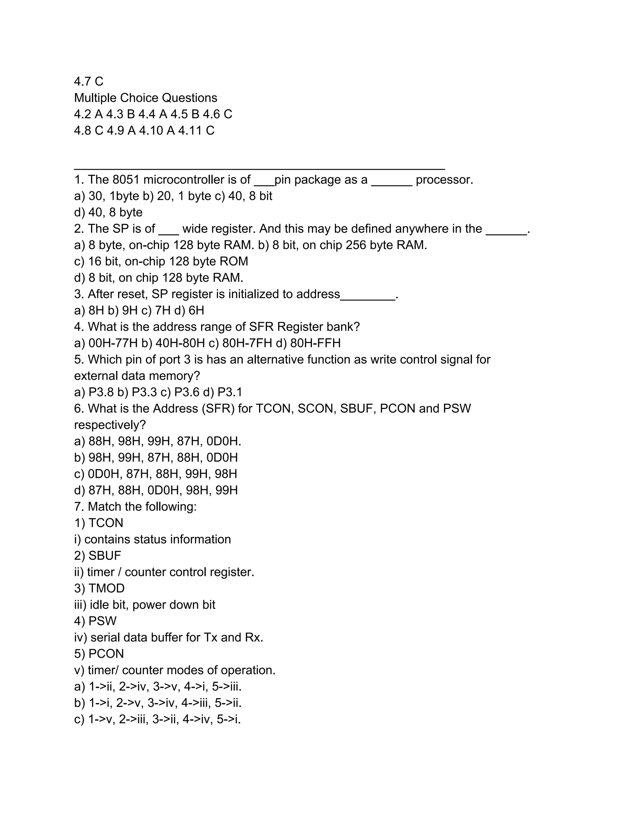 4.7 C
Multiple Choice Questions
4.2 A 4.3 B 4.4 A 4.5 B 4.6 C
4.8 C 4.9 A 4.10 A 4.11 C

______________________________________________________
1. The 8051 microcontroller is of ___pin package as a ______ processor.
a) 30, 1byte b) 20, 1 byte c) 40, 8 bit
d) 40, 8 byte
2. The SP is of ___ wide register. And this may be defined anywhere in the ______.
a) 8 byte, on-chip 128 byte RAM. b) 8 bit, on chip 256 byte RAM.
c) 16 bit, on-chip 128 byte ROM
d) 8 bit, on chip 128 byte RAM.
3. After reset, SP register is initialized to address________.
a) 8H b) 9H c) 7H d) 6H
4. What is the address range of SFR Register bank?
a) 00H-77H b) 40H-80H c) 80H-7FH d) 80H-FFH
5. Which pin of port 3 is has an alternative function as write control signal for
external data memory?
a) P3.8 b) P3.3 c) P3.6 d) P3.1
6. What is the Address (SFR) for TCON, SCON, SBUF, PCON and PSW
respectively?
a) 88H, 98H, 99H, 87H, 0D0H.
b) 98H, 99H, 87H, 88H, 0D0H
c) 0D0H, 87H, 88H, 99H, 98H
d) 87H, 88H, 0D0H, 98H, 99H
7. Match the following:
1) TCON
i) contains status information
2) SBUF
ii) timer / counter control register.
3) TMOD
iii) idle bit, power down bit
4) PSW
iv) serial data buffer for Tx and Rx.
5) PCON
v) timer/ counter modes of operation.
a) 1->ii, 2->iv, 3->v, 4->i, 5->iii.
b) 1->i, 2->v, 3->iv, 4->iii, 5->ii.
c) 1->v, 2->iii, 3->ii, 4->iv, 5->i.
 
