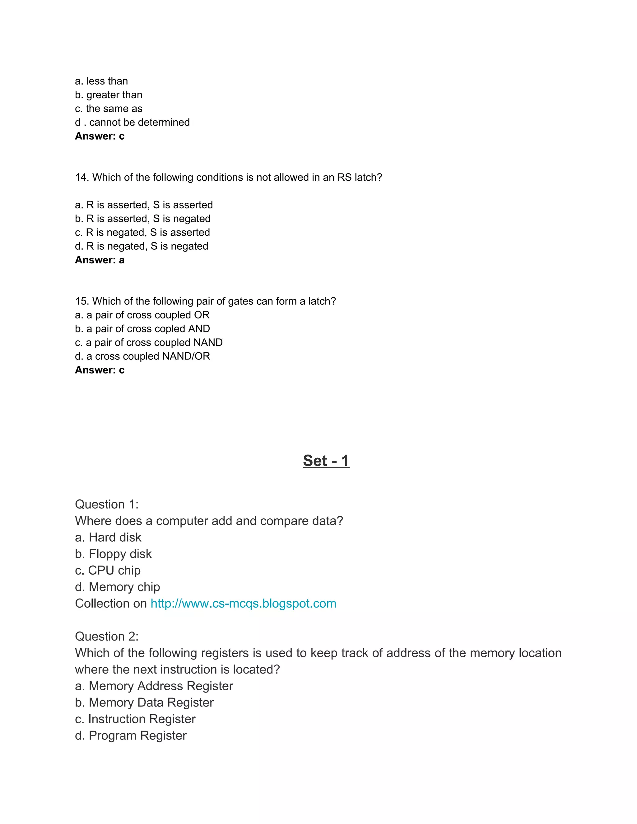 a. less than
b. greater than
c. the same as
d . cannot be determined
Answer: c


14. Which of the following conditions is not allowed in an RS latch?

a. R is asserted, S is asserted
b. R is asserted, S is negated
c. R is negated, S is asserted
d. R is negated, S is negated
Answer: a


15. Which of the following pair of gates can form a latch?
a. a pair of cross coupled OR
b. a pair of cross copled AND
c. a pair of cross coupled NAND
d. a cross coupled NAND/OR
Answer: c




                                                  Set - 1

Question 1:
Where does a computer add and compare data?
a. Hard disk
b. Floppy disk
c. CPU chip
d. Memory chip
Collection on http://www.cs-mcqs.blogspot.com

Question 2:
Which of the following registers is used to keep track of address of the memory location
where the next instruction is located?
a. Memory Address Register
b. Memory Data Register
c. Instruction Register
d. Program Register
 