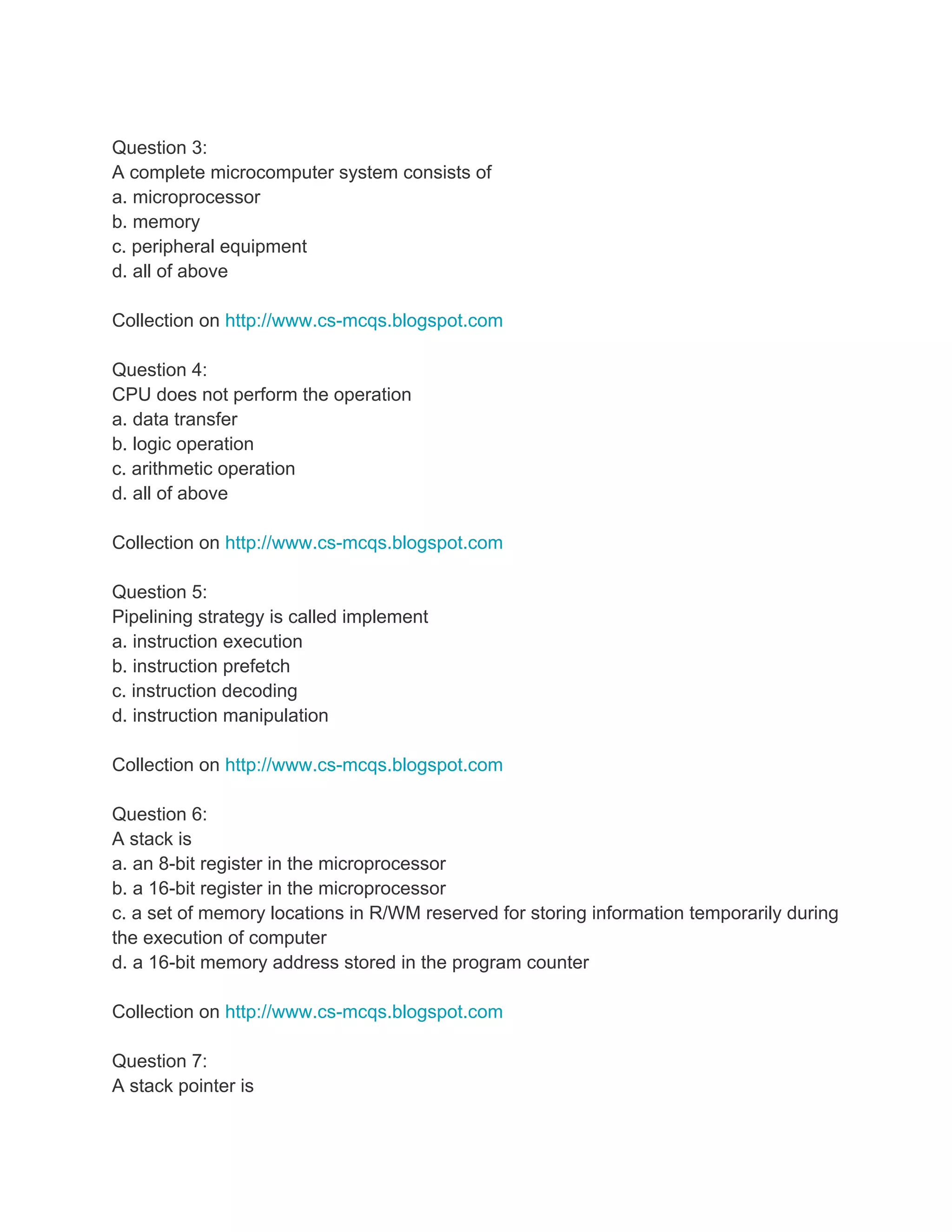 Question 3:
A complete microcomputer system consists of
a. microprocessor
b. memory
c. peripheral equipment
d. all of above

Collection on http://www.cs-mcqs.blogspot.com

Question 4:
CPU does not perform the operation
a. data transfer
b. logic operation
c. arithmetic operation
d. all of above

Collection on http://www.cs-mcqs.blogspot.com

Question 5:
Pipelining strategy is called implement
a. instruction execution
b. instruction prefetch
c. instruction decoding
d. instruction manipulation

Collection on http://www.cs-mcqs.blogspot.com

Question 6:
A stack is
a. an 8-bit register in the microprocessor
b. a 16-bit register in the microprocessor
c. a set of memory locations in R/WM reserved for storing information temporarily during
the execution of computer
d. a 16-bit memory address stored in the program counter

Collection on http://www.cs-mcqs.blogspot.com

Question 7:
A stack pointer is
 