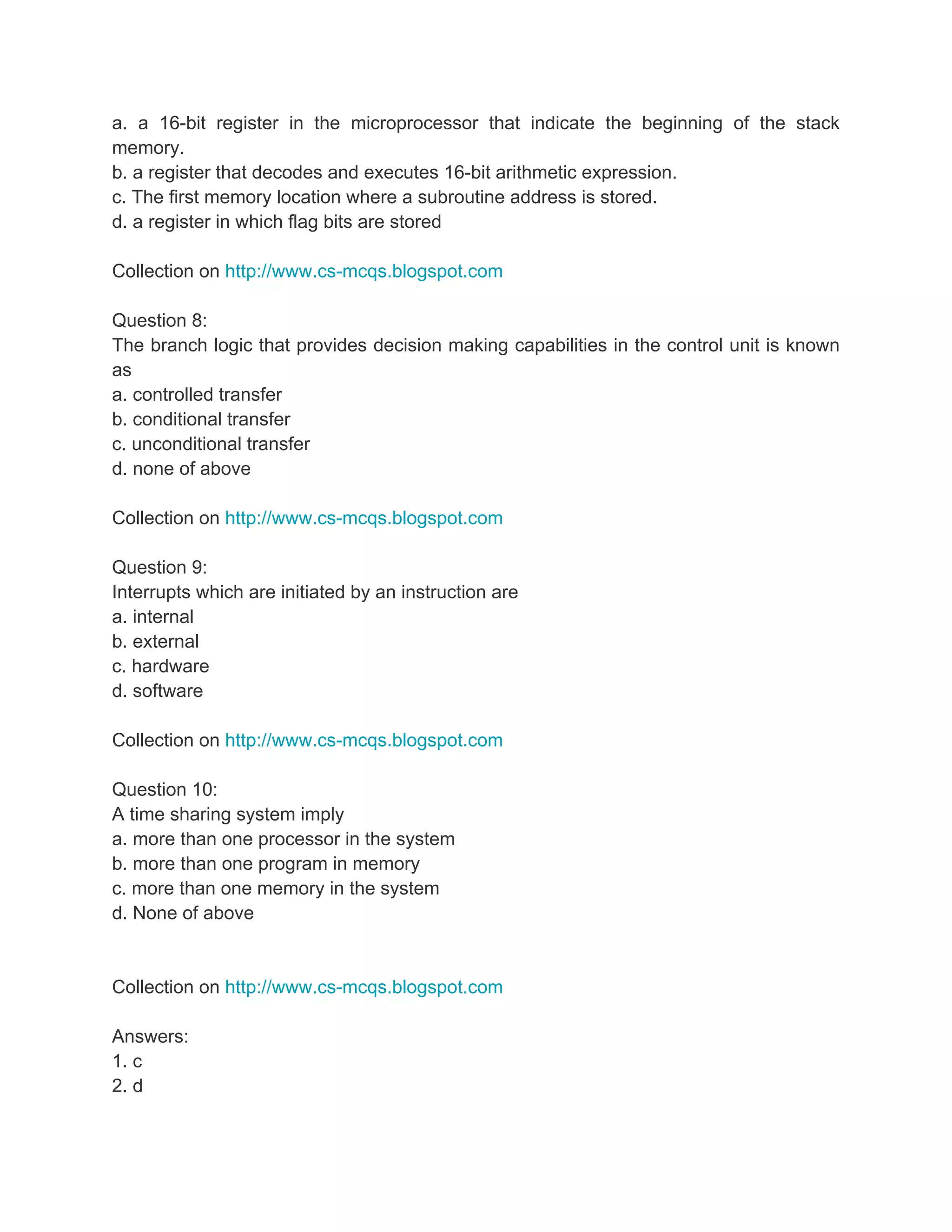 a. a 16-bit register in the microprocessor that indicate the beginning of the stack
memory.
b. a register that decodes and executes 16-bit arithmetic expression.
c. The first memory location where a subroutine address is stored.
d. a register in which flag bits are stored

Collection on http://www.cs-mcqs.blogspot.com

Question 8:
The branch logic that provides decision making capabilities in the control unit is known
as
a. controlled transfer
b. conditional transfer
c. unconditional transfer
d. none of above

Collection on http://www.cs-mcqs.blogspot.com

Question 9:
Interrupts which are initiated by an instruction are
a. internal
b. external
c. hardware
d. software

Collection on http://www.cs-mcqs.blogspot.com

Question 10:
A time sharing system imply
a. more than one processor in the system
b. more than one program in memory
c. more than one memory in the system
d. None of above


Collection on http://www.cs-mcqs.blogspot.com

Answers:
1. c
2. d
 