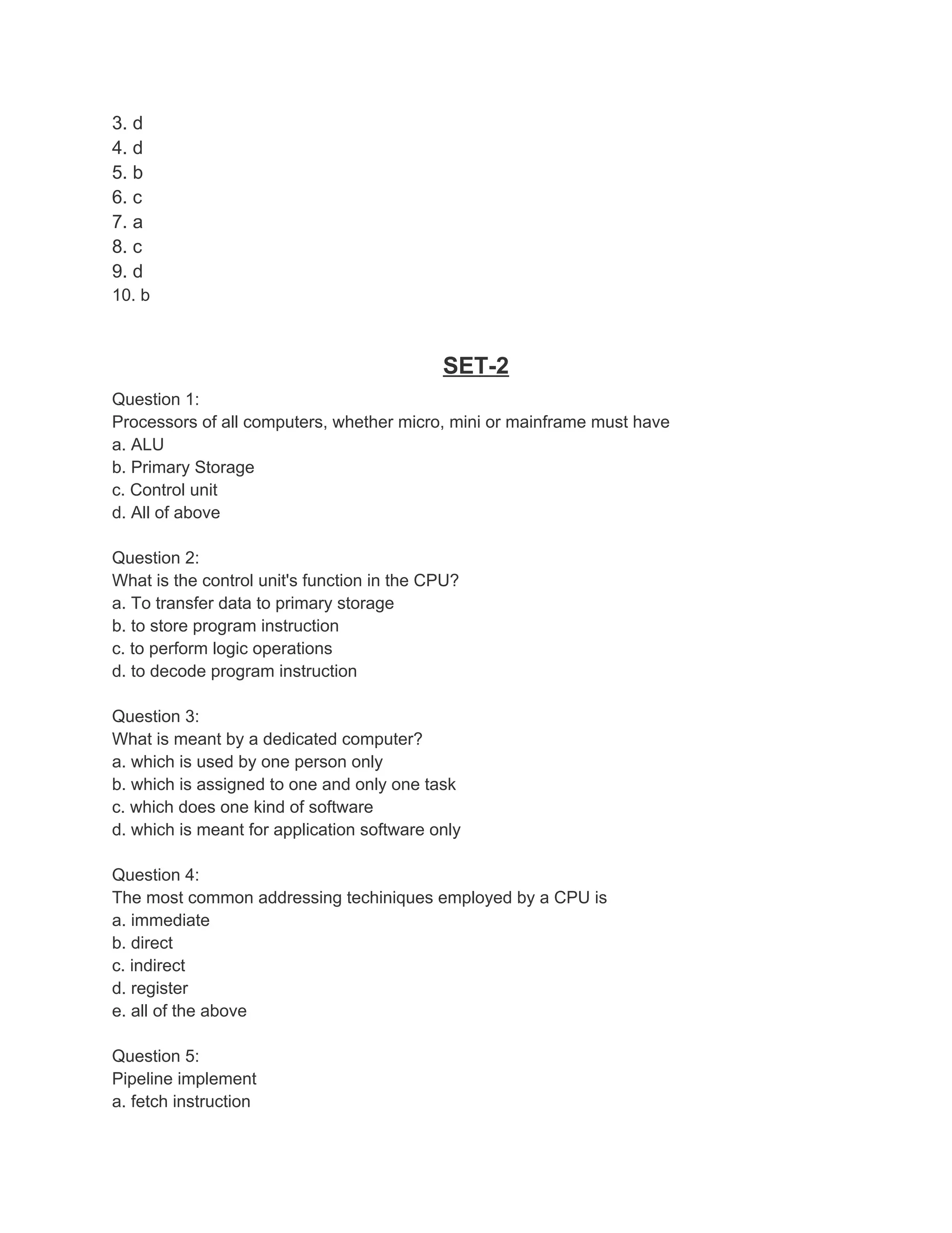 3. d
4. d
5. b
6. c
7. a
8. c
9. d
10. b



                                            SET-2
Question 1:
Processors of all computers, whether micro, mini or mainframe must have
a. ALU
b. Primary Storage
c. Control unit
d. All of above

Question 2:
What is the control unit's function in the CPU?
a. To transfer data to primary storage
b. to store program instruction
c. to perform logic operations
d. to decode program instruction

Question 3:
What is meant by a dedicated computer?
a. which is used by one person only
b. which is assigned to one and only one task
c. which does one kind of software
d. which is meant for application software only

Question 4:
The most common addressing techiniques employed by a CPU is
a. immediate
b. direct
c. indirect
d. register
e. all of the above

Question 5:
Pipeline implement
a. fetch instruction
 