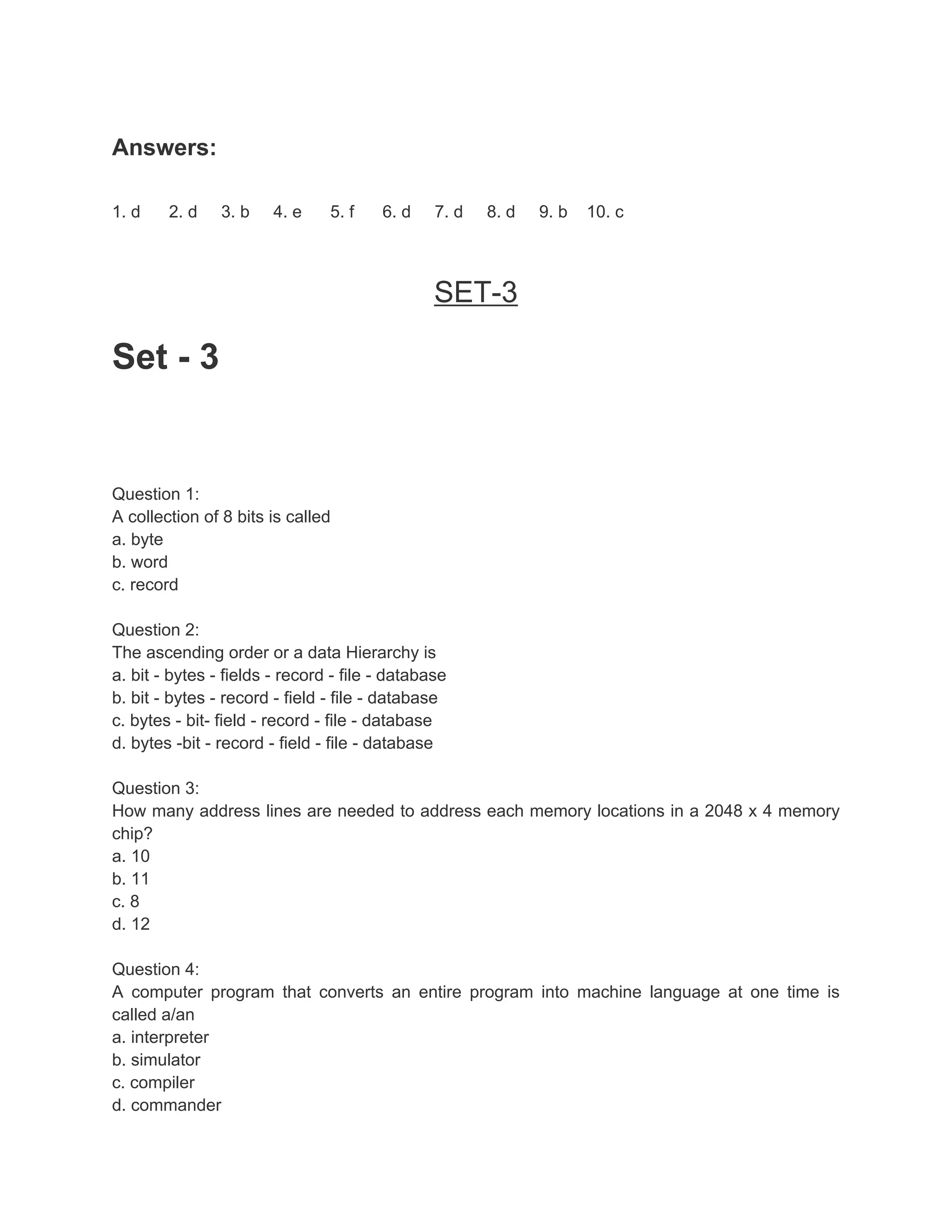 Answers:

1. d    2. d    3. b    4. e    5. f    6. d    7. d   8. d   9. b   10. c



                                                SET-3

Set - 3


Question 1:
A collection of 8 bits is called
a. byte
b. word
c. record

Question 2:
The ascending order or a data Hierarchy is
a. bit - bytes - fields - record - file - database
b. bit - bytes - record - field - file - database
c. bytes - bit- field - record - file - database
d. bytes -bit - record - field - file - database

Question 3:
How many address lines are needed to address each memory locations in a 2048 x 4 memory
chip?
a. 10
b. 11
c. 8
d. 12

Question 4:
A computer program that converts an entire program into machine language at one time is
called a/an
a. interpreter
b. simulator
c. compiler
d. commander
 
