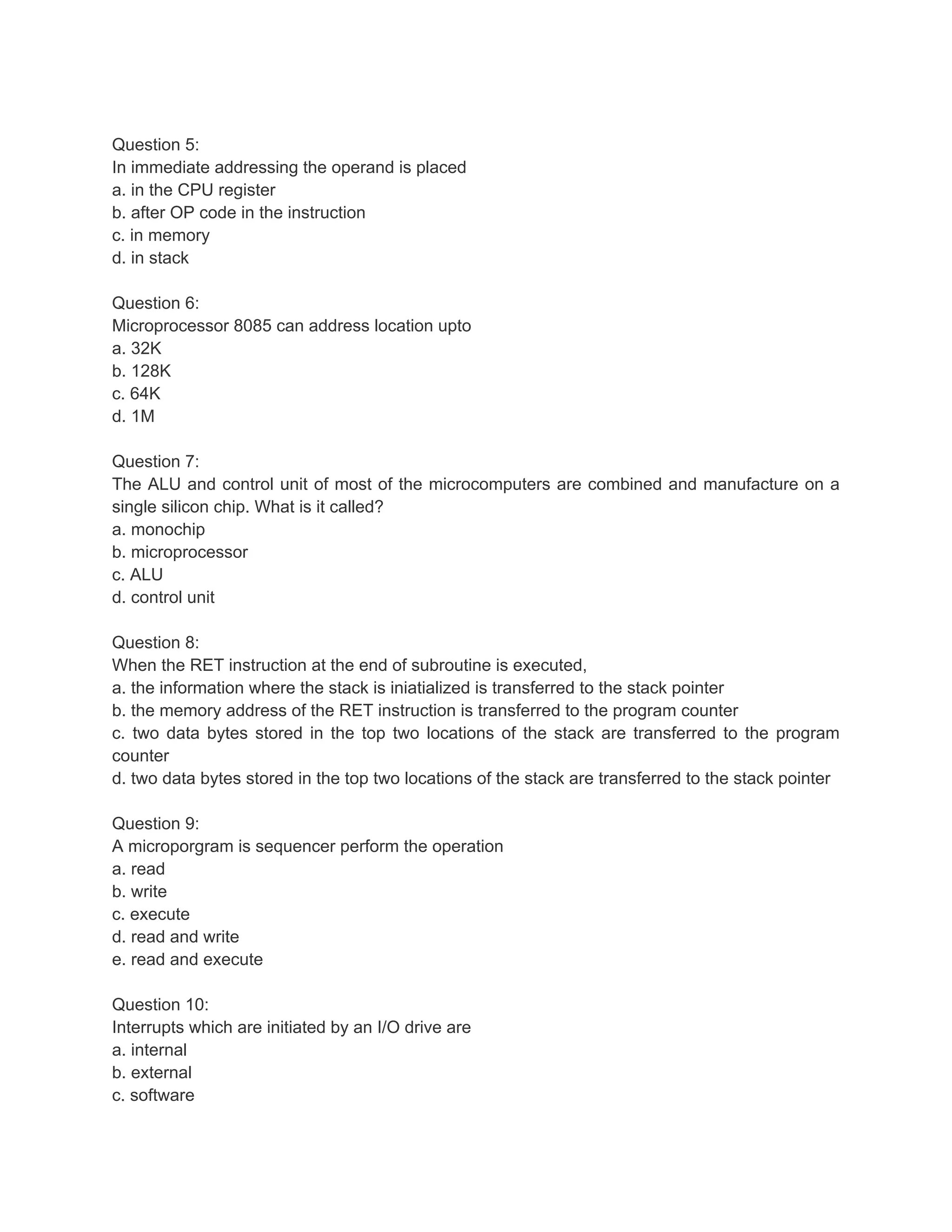 Question 5:
In immediate addressing the operand is placed
a. in the CPU register
b. after OP code in the instruction
c. in memory
d. in stack

Question 6:
Microprocessor 8085 can address location upto
a. 32K
b. 128K
c. 64K
d. 1M

Question 7:
The ALU and control unit of most of the microcomputers are combined and manufacture on a
single silicon chip. What is it called?
a. monochip
b. microprocessor
c. ALU
d. control unit

Question 8:
When the RET instruction at the end of subroutine is executed,
a. the information where the stack is iniatialized is transferred to the stack pointer
b. the memory address of the RET instruction is transferred to the program counter
c. two data bytes stored in the top two locations of the stack are transferred to the program
counter
d. two data bytes stored in the top two locations of the stack are transferred to the stack pointer

Question 9:
A microporgram is sequencer perform the operation
a. read
b. write
c. execute
d. read and write
e. read and execute

Question 10:
Interrupts which are initiated by an I/O drive are
a. internal
b. external
c. software
 