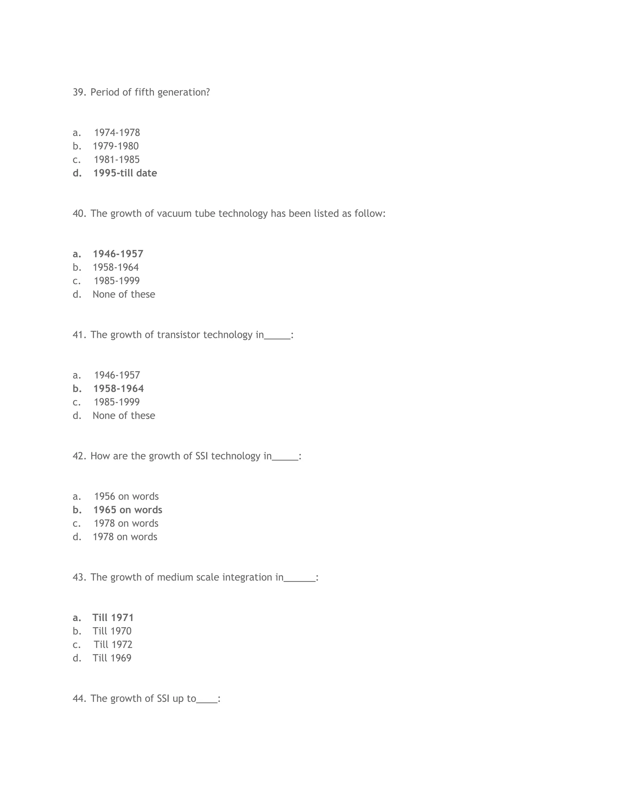 39. Period of fifth generation?



a.   1974-1978
b.   1979-1980
c.   1981-1985
d.   1995-till date



40. The growth of vacuum tube technology has been listed as follow:



a.   1946-1957
b.   1958-1964
c.   1985-1999
d.   None of these



41. The growth of transistor technology in_____:



a.   1946-1957
b.   1958-1964
c.   1985-1999
d.   None of these



42. How are the growth of SSI technology in_____:



a.   1956 on words
b.   1965 on words
c.   1978 on words
d.   1978 on words



43. The growth of medium scale integration in______:



a.   Till 1971
b.   Till 1970
c.   Till 1972
d.   Till 1969



44. The growth of SSI up to____:
 