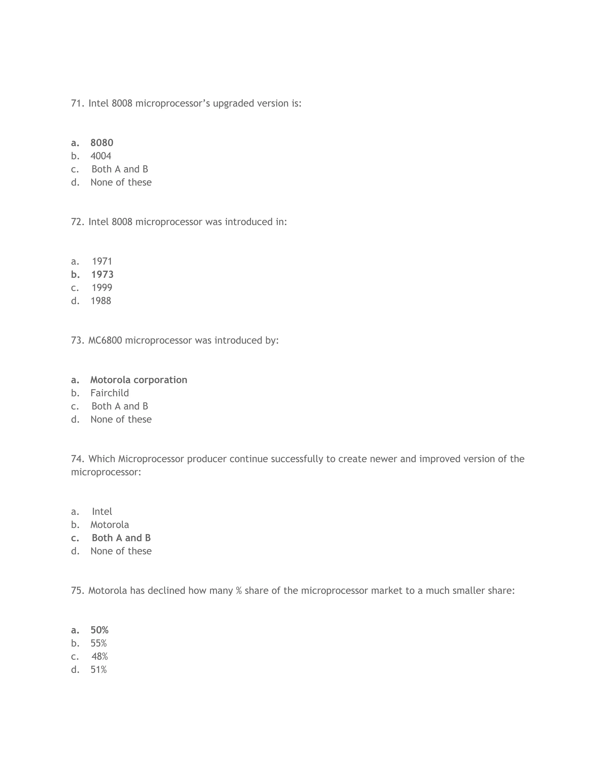 71. Intel 8008 microprocessor’s upgraded version is:



a.   8080
b.   4004
c.   Both A and B
d.   None of these



72. Intel 8008 microprocessor was introduced in:



a.   1971
b.   1973
c.   1999
d.   1988



73. MC6800 microprocessor was introduced by:



a.   Motorola corporation
b.   Fairchild
c.   Both A and B
d.   None of these



74. Which Microprocessor producer continue successfully to create newer and improved version of the
microprocessor:



a.   Intel
b.   Motorola
c.   Both A and B
d.   None of these



75. Motorola has declined how many % share of the microprocessor market to a much smaller share:



a.   50%
b.   55%
c.   48%
d.   51%
 
