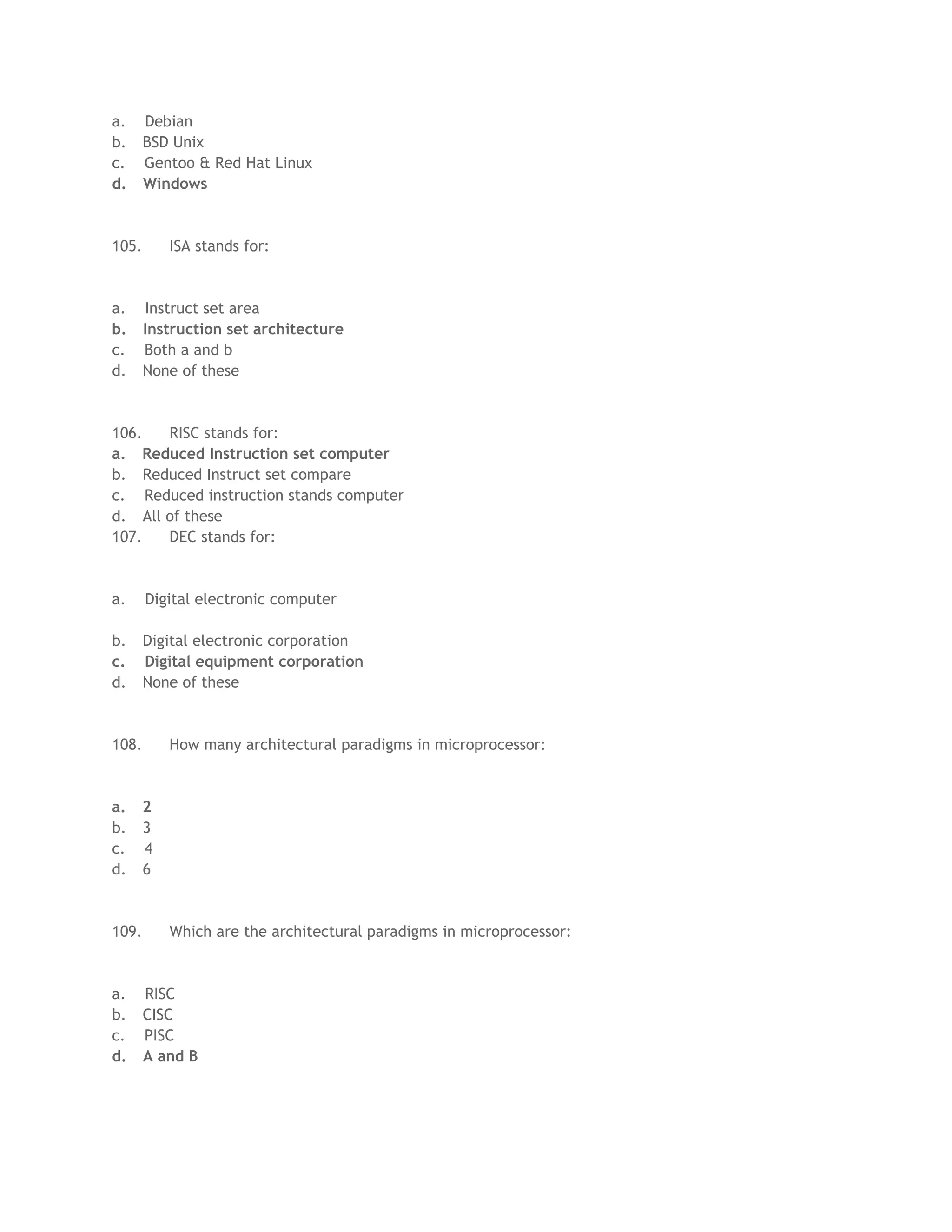a.     Debian
b.     BSD Unix
c.     Gentoo & Red Hat Linux
d.     Windows



105.       ISA stands for:



a.     Instruct set area
b.     Instruction set architecture
c.     Both a and b
d.     None of these



106.   RISC stands for:
a. Reduced Instruction set computer
b. Reduced Instruct set compare
c. Reduced instruction stands computer
d. All of these
107.   DEC stands for:



a.     Digital electronic computer

b.     Digital electronic corporation
c.     Digital equipment corporation
d.     None of these



108.       How many architectural paradigms in microprocessor:



a.     2
b.     3
c.     4
d.     6



109.       Which are the architectural paradigms in microprocessor:



a.     RISC
b.     CISC
c.     PISC
d.     A and B
 