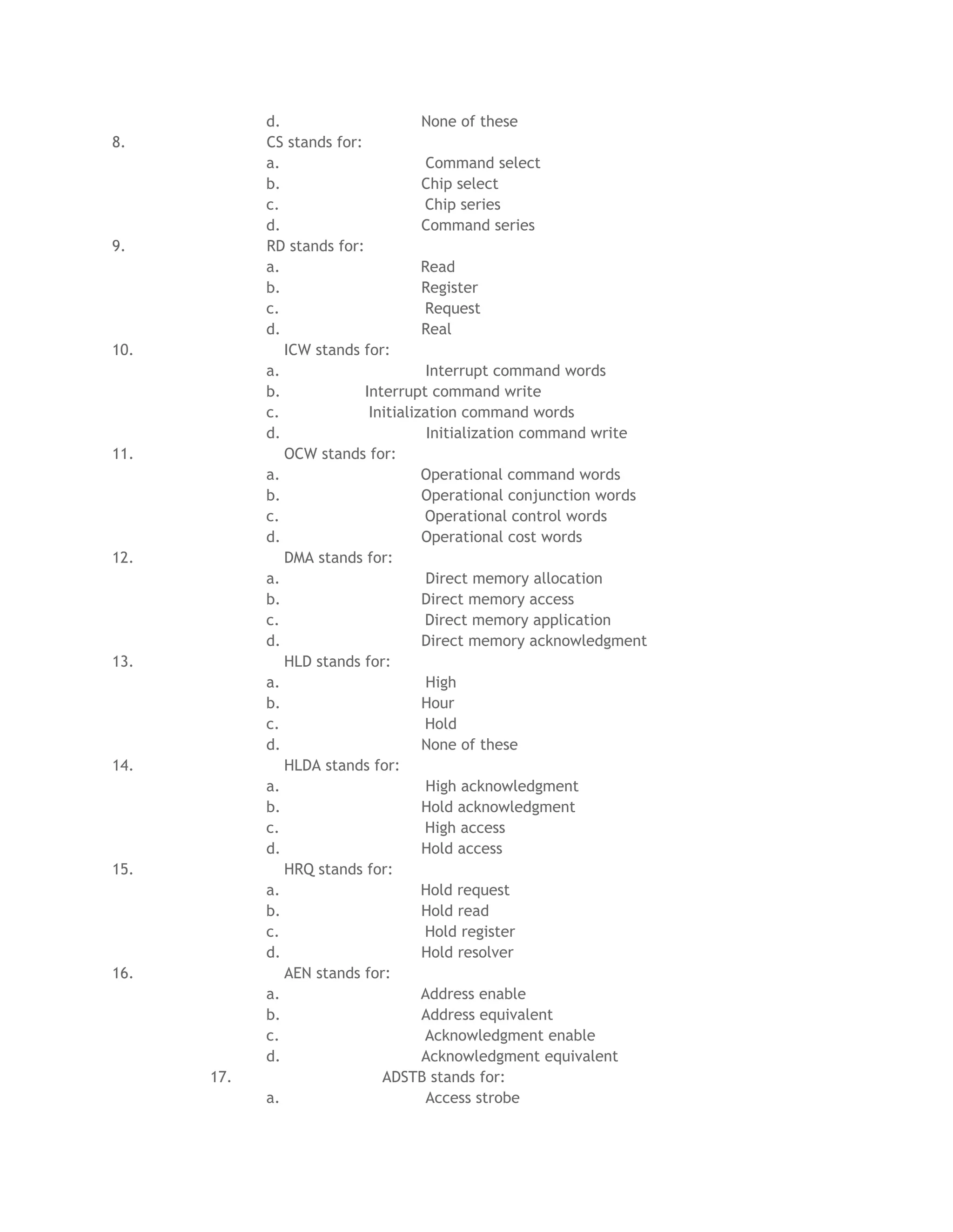 d.                       None of these
8.          CS stands for:
            a.                        Command select
            b.                       Chip select
            c.                       Chip series
            d.                       Command series
9.          RD stands for:
            a.                       Read
            b.                       Register
            c.                       Request
            d.                       Real
10.            ICW stands for:
            a.                        Interrupt command words
            b.             Interrupt command write
            c.              Initialization command words
            d.                        Initialization command write
11.            OCW stands for:
            a.                       Operational command words
            b.                       Operational conjunction words
            c.                       Operational control words
            d.                       Operational cost words
12.            DMA stands for:
            a.                        Direct memory allocation
            b.                       Direct memory access
            c.                       Direct memory application
            d.                       Direct memory acknowledgment
13.            HLD stands for:
            a.                        High
            b.                       Hour
            c.                       Hold
            d.                       None of these
14.            HLDA stands for:
            a.                        High acknowledgment
            b.                       Hold acknowledgment
            c.                       High access
            d.                       Hold access
15.            HRQ stands for:
            a.                       Hold request
            b.                       Hold read
            c.                       Hold register
            d.                       Hold resolver
16.            AEN stands for:
            a.                       Address enable
            b.                       Address equivalent
            c.                       Acknowledgment enable
            d.                       Acknowledgment equivalent
      17.                     ADSTB stands for:
            a.                        Access strobe
 