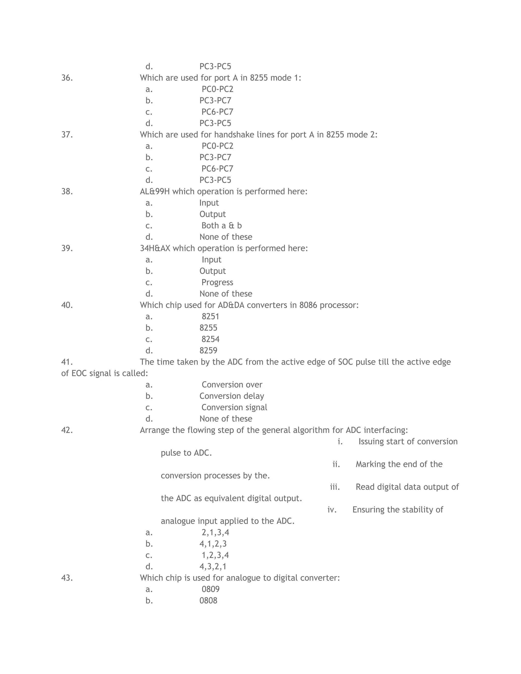 d.             PC3-PC5
36.                   Which are used for port A in 8255 mode 1:
                       a.              PC0-PC2
                       b.             PC3-PC7
                       c.              PC6-PC7
                       d.             PC3-PC5
37.                   Which are used for handshake lines for port A in 8255 mode 2:
                       a.              PC0-PC2
                       b.             PC3-PC7
                       c.              PC6-PC7
                       d.             PC3-PC5
38.                   AL&99H which operation is performed here:
                       a.             Input
                       b.             Output
                       c.              Both a & b
                       d.             None of these
39.                   34H&AX which operation is performed here:
                       a.              Input
                       b.             Output
                       c.              Progress
                       d.             None of these
40.                   Which chip used for AD&DA converters in 8086 processor:
                       a.              8251
                       b.             8255
                       c.              8254
                       d.             8259
41.                   The time taken by the ADC from the active edge of SOC pulse till the active edge
of EOC signal is called:
                       a.              Conversion over
                       b.             Conversion delay
                       c.              Conversion signal
                       d.             None of these
42.                   Arrange the flowing step of the general algorithm for ADC interfacing:
                                                                           i.   Issuing start of conversion
                           pulse to ADC.
                                                                         ii.   Marking the end of the
                           conversion processes by the.
                                                                        iii.   Read digital data output of
                           the ADC as equivalent digital output.
                                                                       iv.    Ensuring the stability of
                           analogue input applied to the ADC.
                       a.              2,1,3,4
                       b.             4,1,2,3
                       c.              1,2,3,4
                       d.             4,3,2,1
43.                   Which chip is used for analogue to digital converter:
                       a.              0809
                       b.             0808
 
