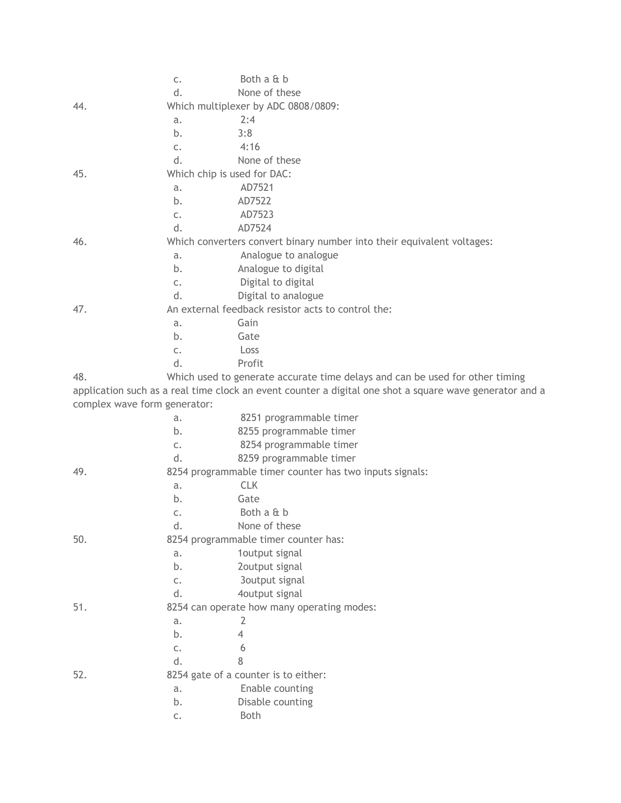 c.             Both a & b
                       d.            None of these
44.                  Which multiplexer by ADC 0808/0809:
                       a.             2:4
                       b.            3:8
                       c.             4:16
                       d.            None of these
45.                  Which chip is used for DAC:
                       a.             AD7521
                       b.            AD7522
                       c.             AD7523
                       d.            AD7524
46.                  Which converters convert binary number into their equivalent voltages:
                       a.             Analogue to analogue
                       b.            Analogue to digital
                       c.             Digital to digital
                       d.            Digital to analogue
47.                  An external feedback resistor acts to control the:
                       a.            Gain
                       b.            Gate
                       c.             Loss
                       d.            Profit
48.                  Which used to generate accurate time delays and can be used for other timing
application such as a real time clock an event counter a digital one shot a square wave generator and a
complex wave form generator:
                       a.             8251 programmable timer
                       b.            8255 programmable timer
                       c.             8254 programmable timer
                       d.            8259 programmable timer
49.                  8254 programmable timer counter has two inputs signals:
                       a.             CLK
                       b.            Gate
                       c.             Both a & b
                       d.            None of these
50.                  8254 programmable timer counter has:
                       a.            1output signal
                       b.            2output signal
                       c.             3output signal
                       d.            4output signal
51.                  8254 can operate how many operating modes:
                       a.             2
                       b.            4
                       c.             6
                       d.            8
52.                  8254 gate of a counter is to either:
                       a.             Enable counting
                       b.            Disable counting
                       c.             Both
 
