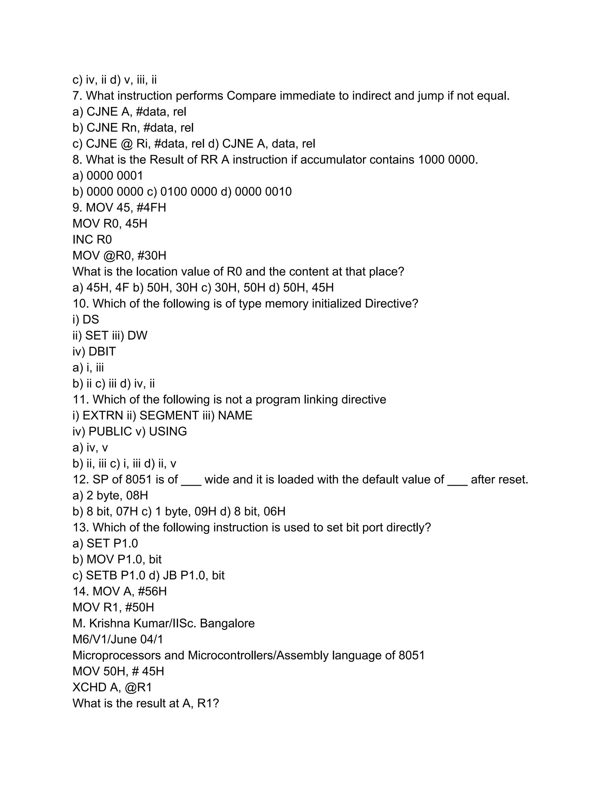 c) iv, ii d) v, iii, ii
7. What instruction performs Compare immediate to indirect and jump if not equal.
a) CJNE A, #data, rel
b) CJNE Rn, #data, rel
c) CJNE @ Ri, #data, rel d) CJNE A, data, rel
8. What is the Result of RR A instruction if accumulator contains 1000 0000.
a) 0000 0001
b) 0000 0000 c) 0100 0000 d) 0000 0010
9. MOV 45, #4FH
MOV R0, 45H
INC R0
MOV @R0, #30H
What is the location value of R0 and the content at that place?
a) 45H, 4F b) 50H, 30H c) 30H, 50H d) 50H, 45H
10. Which of the following is of type memory initialized Directive?
i) DS
ii) SET iii) DW
iv) DBIT
a) i, iii
b) ii c) iii d) iv, ii
11. Which of the following is not a program linking directive
i) EXTRN ii) SEGMENT iii) NAME
iv) PUBLIC v) USING
a) iv, v
b) ii, iii c) i, iii d) ii, v
12. SP of 8051 is of ___ wide and it is loaded with the default value of ___ after reset.
a) 2 byte, 08H
b) 8 bit, 07H c) 1 byte, 09H d) 8 bit, 06H
13. Which of the following instruction is used to set bit port directly?
a) SET P1.0
b) MOV P1.0, bit
c) SETB P1.0 d) JB P1.0, bit
14. MOV A, #56H
MOV R1, #50H
M. Krishna Kumar/IISc. Bangalore
M6/V1/June 04/1
Microprocessors and Microcontrollers/Assembly language of 8051
MOV 50H, # 45H
XCHD A, @R1
What is the result at A, R1?
 