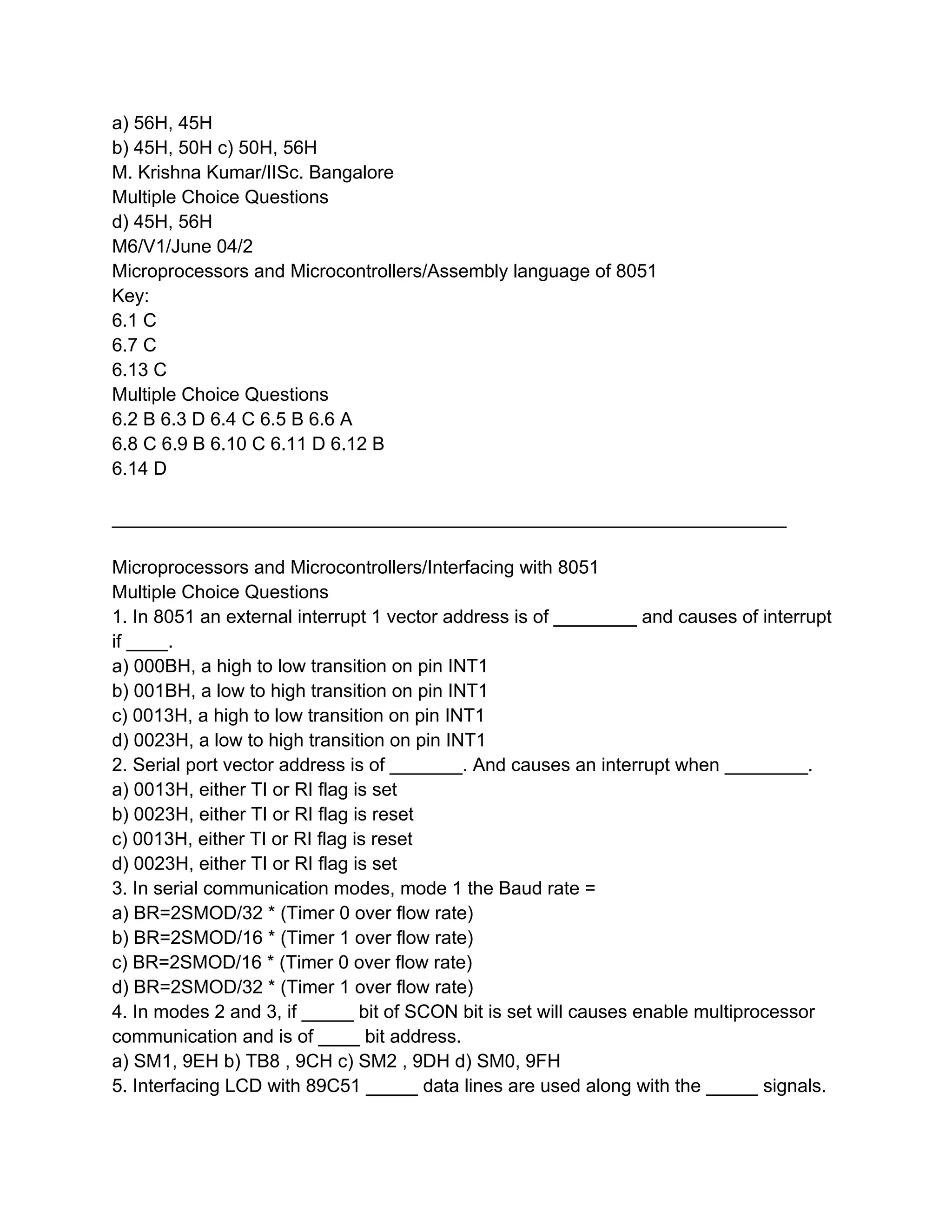 a) 56H, 45H
b) 45H, 50H c) 50H, 56H
M. Krishna Kumar/IISc. Bangalore
Multiple Choice Questions
d) 45H, 56H
M6/V1/June 04/2
Microprocessors and Microcontrollers/Assembly language of 8051
Key:
6.1 C
6.7 C
6.13 C
Multiple Choice Questions
6.2 B 6.3 D 6.4 C 6.5 B 6.6 A
6.8 C 6.9 B 6.10 C 6.11 D 6.12 B
6.14 D

_________________________________________________________________

Microprocessors and Microcontrollers/Interfacing with 8051
Multiple Choice Questions
1. In 8051 an external interrupt 1 vector address is of ________ and causes of interrupt
if ____.
a) 000BH, a high to low transition on pin INT1
b) 001BH, a low to high transition on pin INT1
c) 0013H, a high to low transition on pin INT1
d) 0023H, a low to high transition on pin INT1
2. Serial port vector address is of _______. And causes an interrupt when ________.
a) 0013H, either TI or RI flag is set
b) 0023H, either TI or RI flag is reset
c) 0013H, either TI or RI flag is reset
d) 0023H, either TI or RI flag is set
3. In serial communication modes, mode 1 the Baud rate =
a) BR=2SMOD/32 * (Timer 0 over flow rate)
b) BR=2SMOD/16 * (Timer 1 over flow rate)
c) BR=2SMOD/16 * (Timer 0 over flow rate)
d) BR=2SMOD/32 * (Timer 1 over flow rate)
4. In modes 2 and 3, if _____ bit of SCON bit is set will causes enable multiprocessor
communication and is of ____ bit address.
a) SM1, 9EH b) TB8 , 9CH c) SM2 , 9DH d) SM0, 9FH
5. Interfacing LCD with 89C51 _____ data lines are used along with the _____ signals.
 