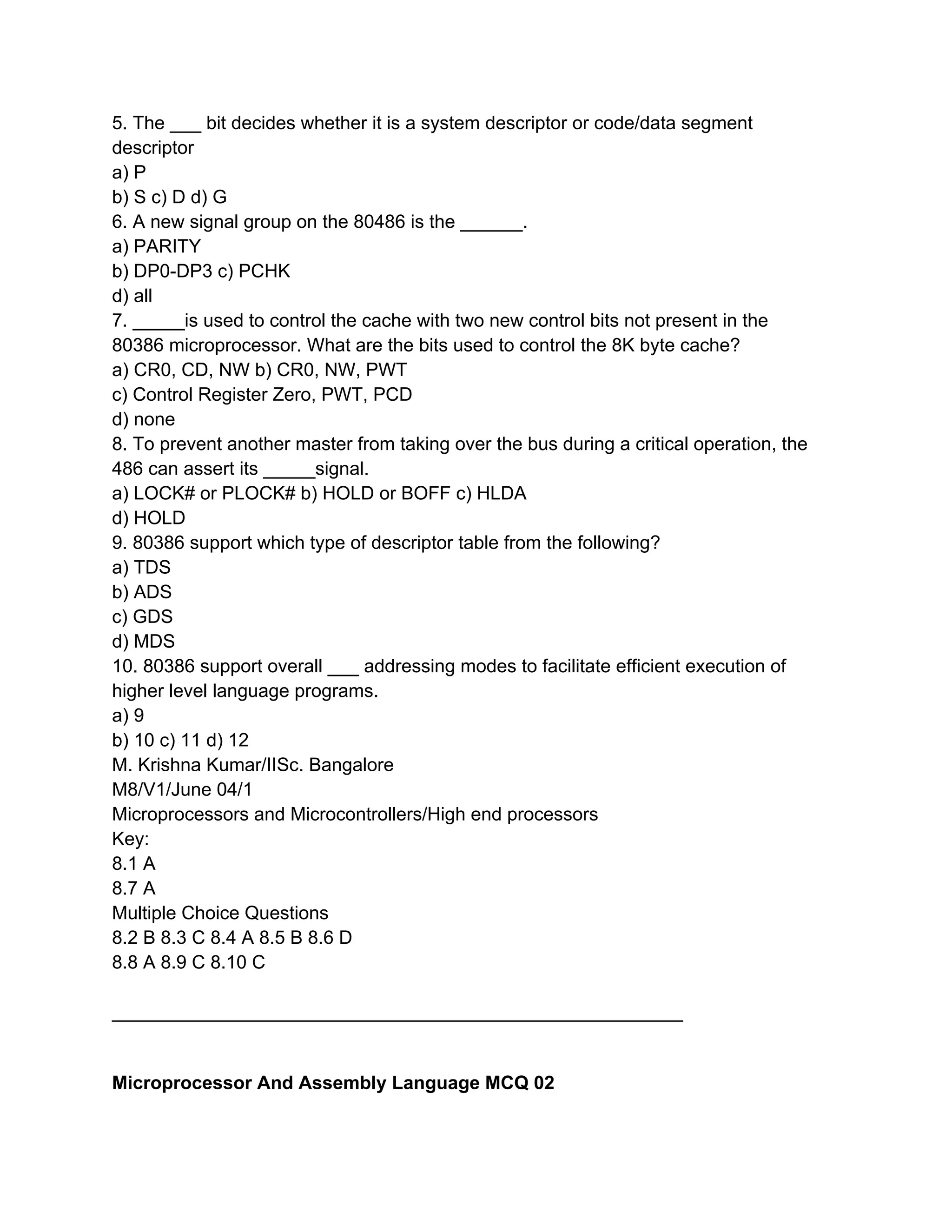 5. The ___ bit decides whether it is a system descriptor or code/data segment
descriptor
a) P
b) S c) D d) G
6. A new signal group on the 80486 is the ______.
a) PARITY
b) DP0-DP3 c) PCHK
d) all
7. _____is used to control the cache with two new control bits not present in the
80386 microprocessor. What are the bits used to control the 8K byte cache?
a) CR0, CD, NW b) CR0, NW, PWT
c) Control Register Zero, PWT, PCD
d) none
8. To prevent another master from taking over the bus during a critical operation, the
486 can assert its _____signal.
a) LOCK# or PLOCK# b) HOLD or BOFF c) HLDA
d) HOLD
9. 80386 support which type of descriptor table from the following?
a) TDS
b) ADS
c) GDS
d) MDS
10. 80386 support overall ___ addressing modes to facilitate efficient execution of
higher level language programs.
a) 9
b) 10 c) 11 d) 12
M. Krishna Kumar/IISc. Bangalore
M8/V1/June 04/1
Microprocessors and Microcontrollers/High end processors
Key:
8.1 A
8.7 A
Multiple Choice Questions
8.2 B 8.3 C 8.4 A 8.5 B 8.6 D
8.8 A 8.9 C 8.10 C

_______________________________________________________


Microprocessor And Assembly Language MCQ 02
 