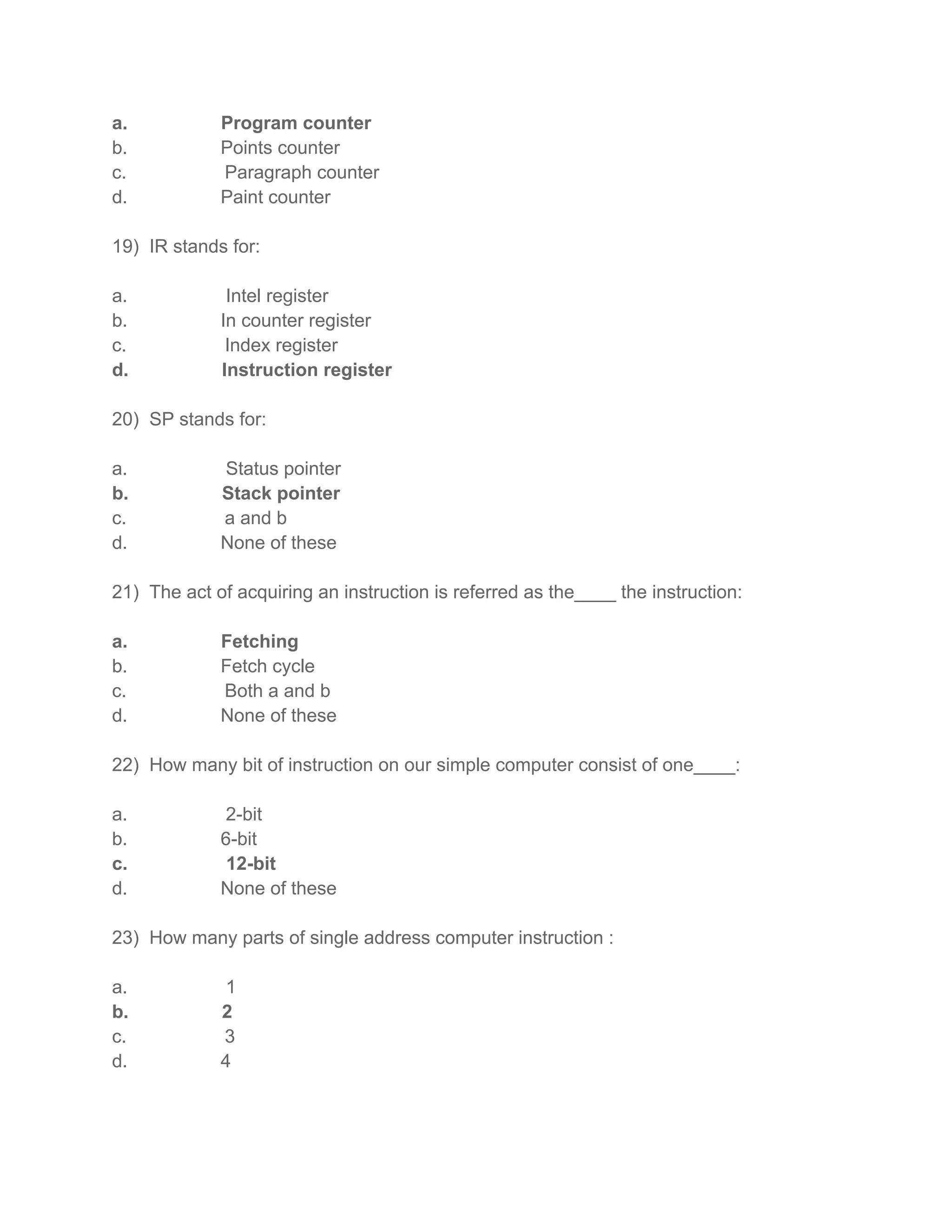 a.           Program counter
b.           Points counter
c.           Paragraph counter
d.           Paint counter

19) IR stands for:

a.            Intel register
b.           In counter register
c.            Index register
d.           Instruction register

20) SP stands for:

a.           Status pointer
b.           Stack pointer
c.           a and b
d.           None of these

21) The act of acquiring an instruction is referred as the____ the instruction:

a.           Fetching
b.           Fetch cycle
c.           Both a and b
d.           None of these

22) How many bit of instruction on our simple computer consist of one____:

a.           2-bit
b.           6-bit
c.            12-bit
d.           None of these

23) How many parts of single address computer instruction :

a.           1
b.           2
c.           3
d.           4
 