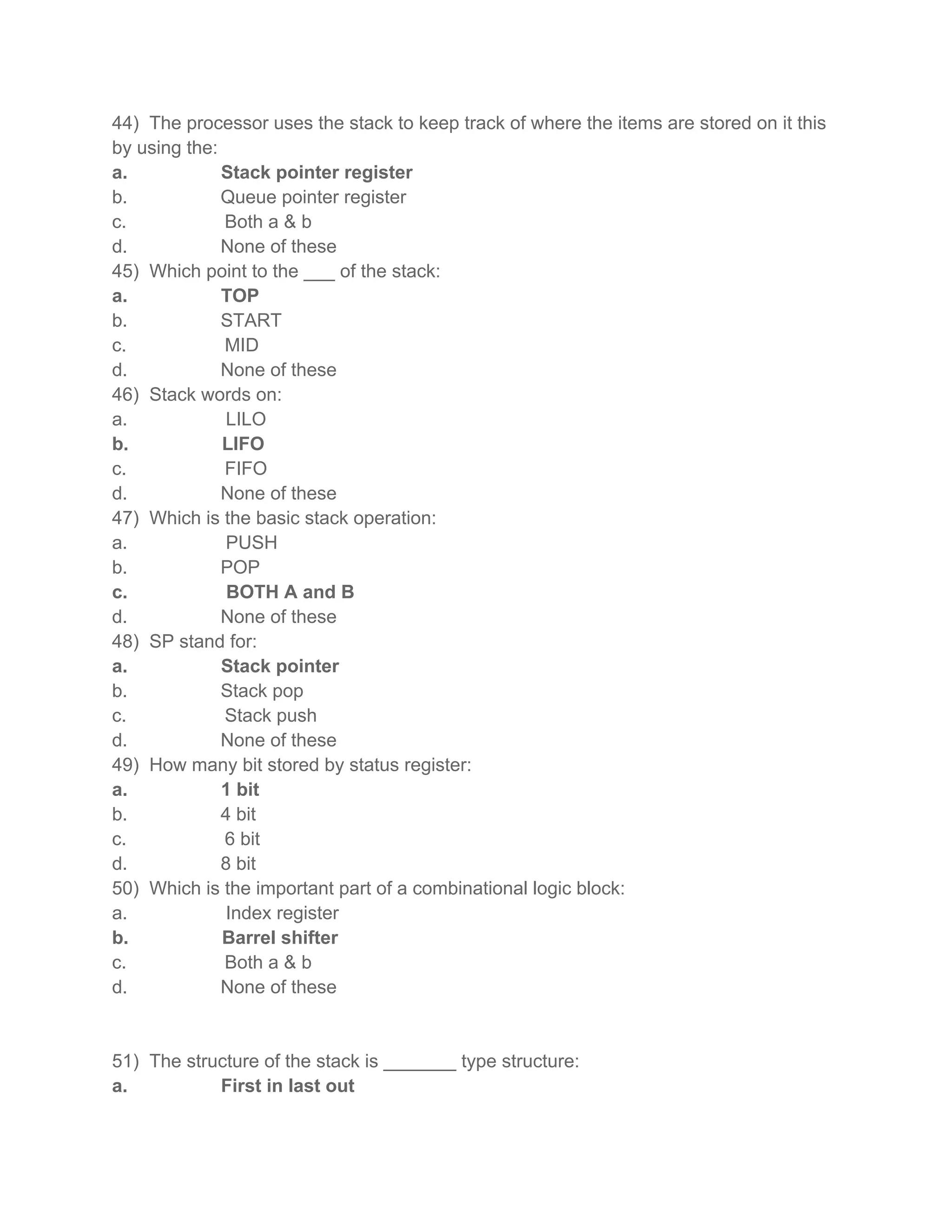 44) The processor uses the stack to keep track of where the items are stored on it this
by using the:
a.            Stack pointer register
b.            Queue pointer register
c.            Both a & b
d.            None of these
45) Which point to the ___ of the stack:
a.            TOP
b.            START
c.            MID
d.            None of these
46) Stack words on:
a.            LILO
b.            LIFO
c.            FIFO
d.            None of these
47) Which is the basic stack operation:
a.            PUSH
b.            POP
c.             BOTH A and B
d.            None of these
48) SP stand for:
a.            Stack pointer
b.            Stack pop
c.            Stack push
d.            None of these
49) How many bit stored by status register:
a.            1 bit
b.            4 bit
c.            6 bit
d.            8 bit
50) Which is the important part of a combinational logic block:
a.            Index register
b.            Barrel shifter
c.            Both a & b
d.            None of these


51) The structure of the stack is _______ type structure:
a.          First in last out
 