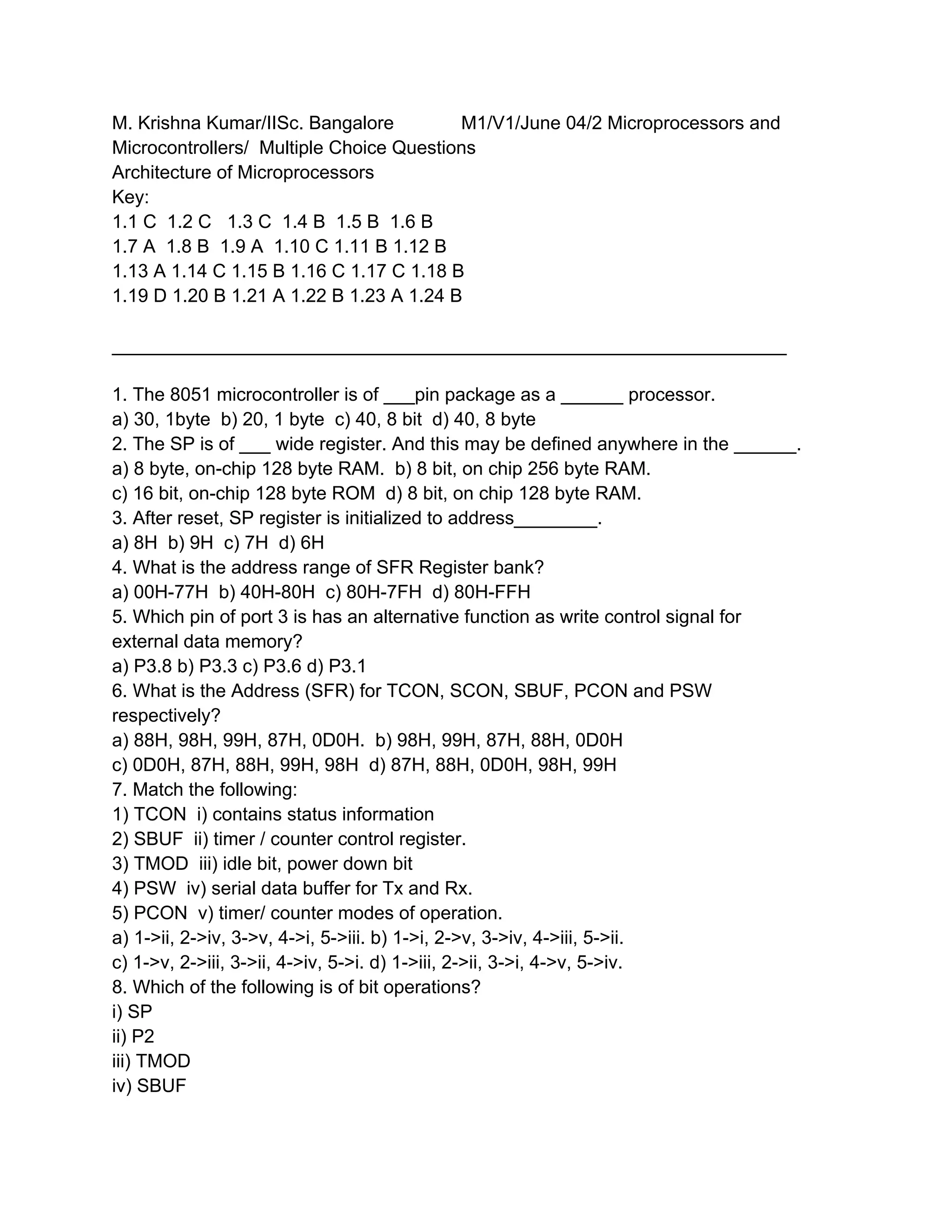M. Krishna Kumar/IISc. Bangalore         M1/V1/June 04/2 Microprocessors and
Microcontrollers/ Multiple Choice Questions
Architecture of Microprocessors
Key:
1.1 C 1.2 C 1.3 C 1.4 B 1.5 B 1.6 B
1.7 A 1.8 B 1.9 A 1.10 C 1.11 B 1.12 B
1.13 A 1.14 C 1.15 B 1.16 C 1.17 C 1.18 B
1.19 D 1.20 B 1.21 A 1.22 B 1.23 A 1.24 B

_________________________________________________________________

1. The 8051 microcontroller is of ___pin package as a ______ processor.
a) 30, 1byte b) 20, 1 byte c) 40, 8 bit d) 40, 8 byte
2. The SP is of ___ wide register. And this may be defined anywhere in the ______.
a) 8 byte, on-chip 128 byte RAM. b) 8 bit, on chip 256 byte RAM.
c) 16 bit, on-chip 128 byte ROM d) 8 bit, on chip 128 byte RAM.
3. After reset, SP register is initialized to address________.
a) 8H b) 9H c) 7H d) 6H
4. What is the address range of SFR Register bank?
a) 00H-77H b) 40H-80H c) 80H-7FH d) 80H-FFH
5. Which pin of port 3 is has an alternative function as write control signal for
external data memory?
a) P3.8 b) P3.3 c) P3.6 d) P3.1
6. What is the Address (SFR) for TCON, SCON, SBUF, PCON and PSW
respectively?
a) 88H, 98H, 99H, 87H, 0D0H. b) 98H, 99H, 87H, 88H, 0D0H
c) 0D0H, 87H, 88H, 99H, 98H d) 87H, 88H, 0D0H, 98H, 99H
7. Match the following:
1) TCON i) contains status information
2) SBUF ii) timer / counter control register.
3) TMOD iii) idle bit, power down bit
4) PSW iv) serial data buffer for Tx and Rx.
5) PCON v) timer/ counter modes of operation.
a) 1->ii, 2->iv, 3->v, 4->i, 5->iii. b) 1->i, 2->v, 3->iv, 4->iii, 5->ii.
c) 1->v, 2->iii, 3->ii, 4->iv, 5->i. d) 1->iii, 2->ii, 3->i, 4->v, 5->iv.
8. Which of the following is of bit operations?
i) SP
ii) P2
iii) TMOD
iv) SBUF
 
