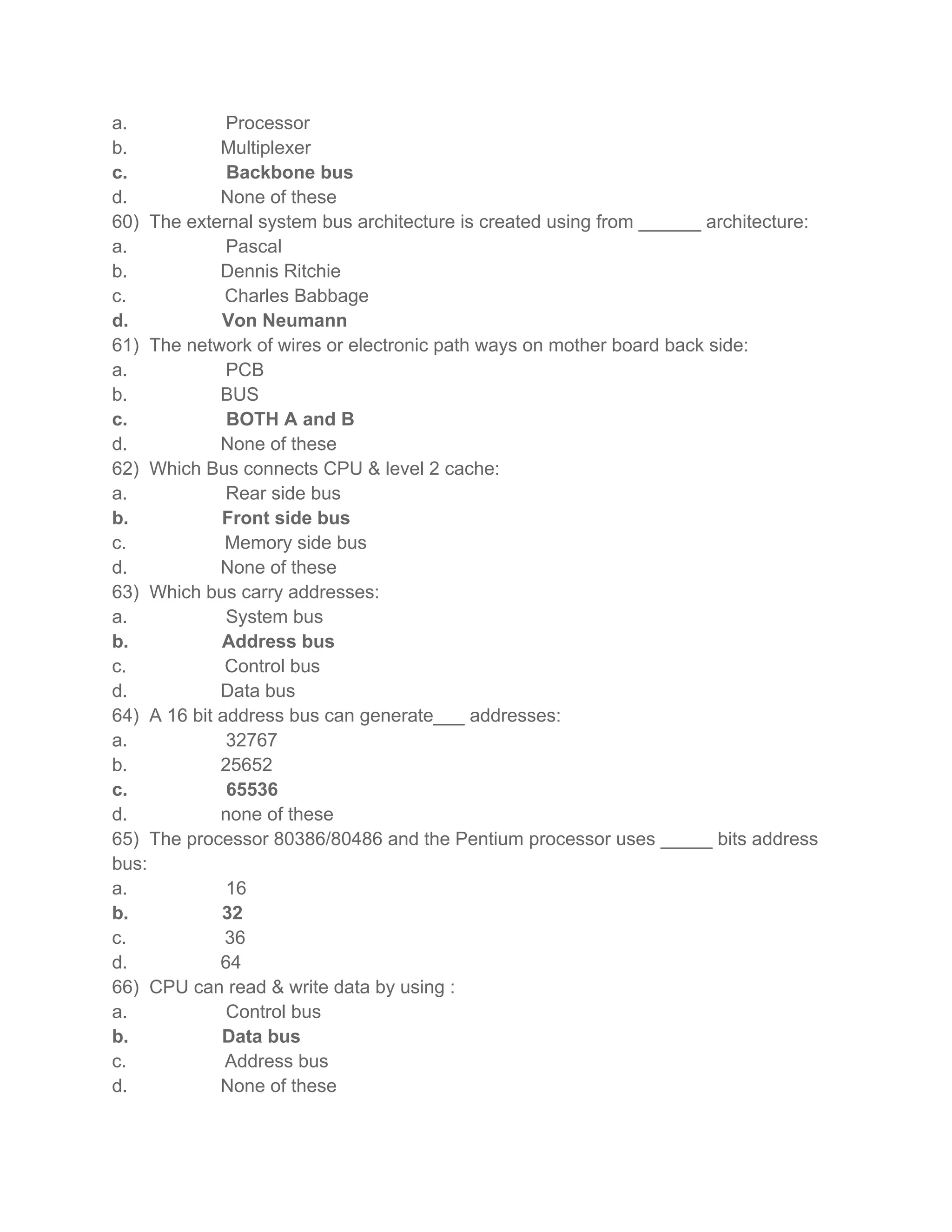a.            Processor
b.           Multiplexer
c.            Backbone bus
d.           None of these
60) The external system bus architecture is created using from ______ architecture:
a.            Pascal
b.           Dennis Ritchie
c.            Charles Babbage
d.           Von Neumann
61) The network of wires or electronic path ways on mother board back side:
a.            PCB
b.           BUS
c.            BOTH A and B
d.           None of these
62) Which Bus connects CPU & level 2 cache:
a.            Rear side bus
b.           Front side bus
c.            Memory side bus
d.           None of these
63) Which bus carry addresses:
a.            System bus
b.           Address bus
c.            Control bus
d.           Data bus
64) A 16 bit address bus can generate___ addresses:
a.            32767
b.           25652
c.            65536
d.           none of these
65) The processor 80386/80486 and the Pentium processor uses _____ bits address
bus:
a.            16
b.           32
c.            36
d.           64
66) CPU can read & write data by using :
a.            Control bus
b.           Data bus
c.            Address bus
d.           None of these
 