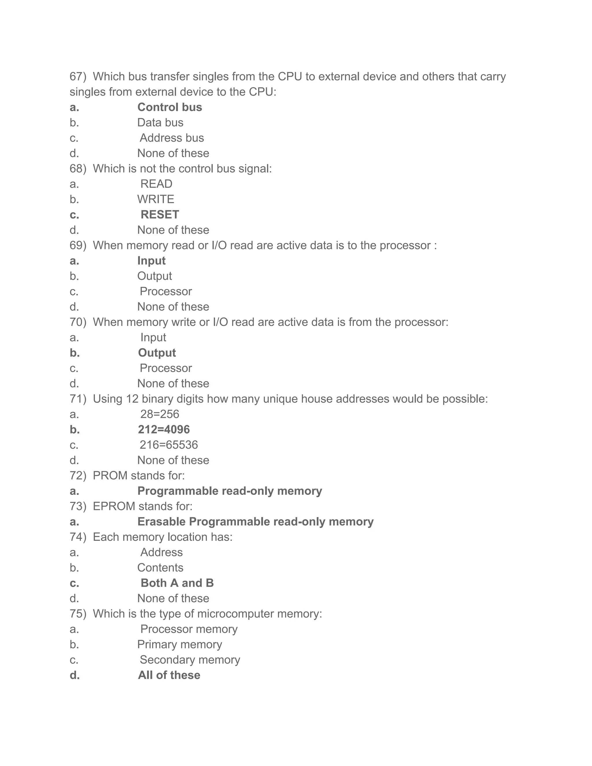 67) Which bus transfer singles from the CPU to external device and others that carry
singles from external device to the CPU:
a.           Control bus
b.           Data bus
c.            Address bus
d.           None of these
68) Which is not the control bus signal:
a.            READ
b.           WRITE
c.            RESET
d.           None of these
69) When memory read or I/O read are active data is to the processor :
a.           Input
b.           Output
c.            Processor
d.           None of these
70) When memory write or I/O read are active data is from the processor:
a.            Input
b.           Output
c.            Processor
d.           None of these
71) Using 12 binary digits how many unique house addresses would be possible:
a.            28=256
b.           212=4096
c.            216=65536
d.           None of these
72) PROM stands for:
a.           Programmable read-only memory
73) EPROM stands for:
a.           Erasable Programmable read-only memory
74) Each memory location has:
a.            Address
b.           Contents
c.            Both A and B
d.           None of these
75) Which is the type of microcomputer memory:
a.            Processor memory
b.           Primary memory
c.            Secondary memory
d.           All of these
 