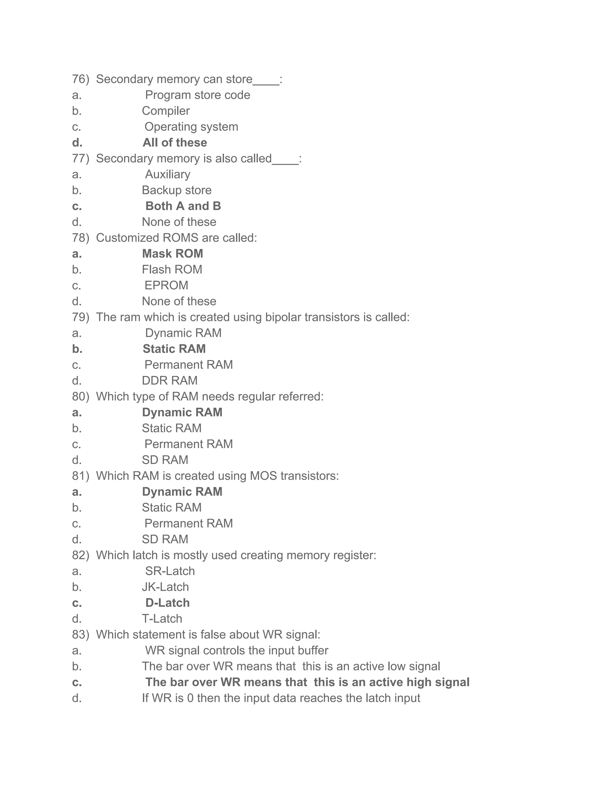 76)   Secondary memory can store____:
a.             Program store code
b.            Compiler
c.             Operating system
d.            All of these
77)   Secondary memory is also called____:
a.             Auxiliary
b.            Backup store
c.             Both A and B
d.            None of these
78)   Customized ROMS are called:
a.            Mask ROM
b.            Flash ROM
c.             EPROM
d.            None of these
79)   The ram which is created using bipolar transistors is called:
a.             Dynamic RAM
b.            Static RAM
c.             Permanent RAM
d.            DDR RAM
80)   Which type of RAM needs regular referred:
a.            Dynamic RAM
b.            Static RAM
c.             Permanent RAM
d.            SD RAM
81)   Which RAM is created using MOS transistors:
a.            Dynamic RAM
b.            Static RAM
c.             Permanent RAM
d.            SD RAM
82)   Which latch is mostly used creating memory register:
a.             SR-Latch
b.            JK-Latch
c.             D-Latch
d.            T-Latch
83)   Which statement is false about WR signal:
a.             WR signal controls the input buffer
b.            The bar over WR means that this is an active low signal
c.             The bar over WR means that this is an active high signal
d.            If WR is 0 then the input data reaches the latch input
 