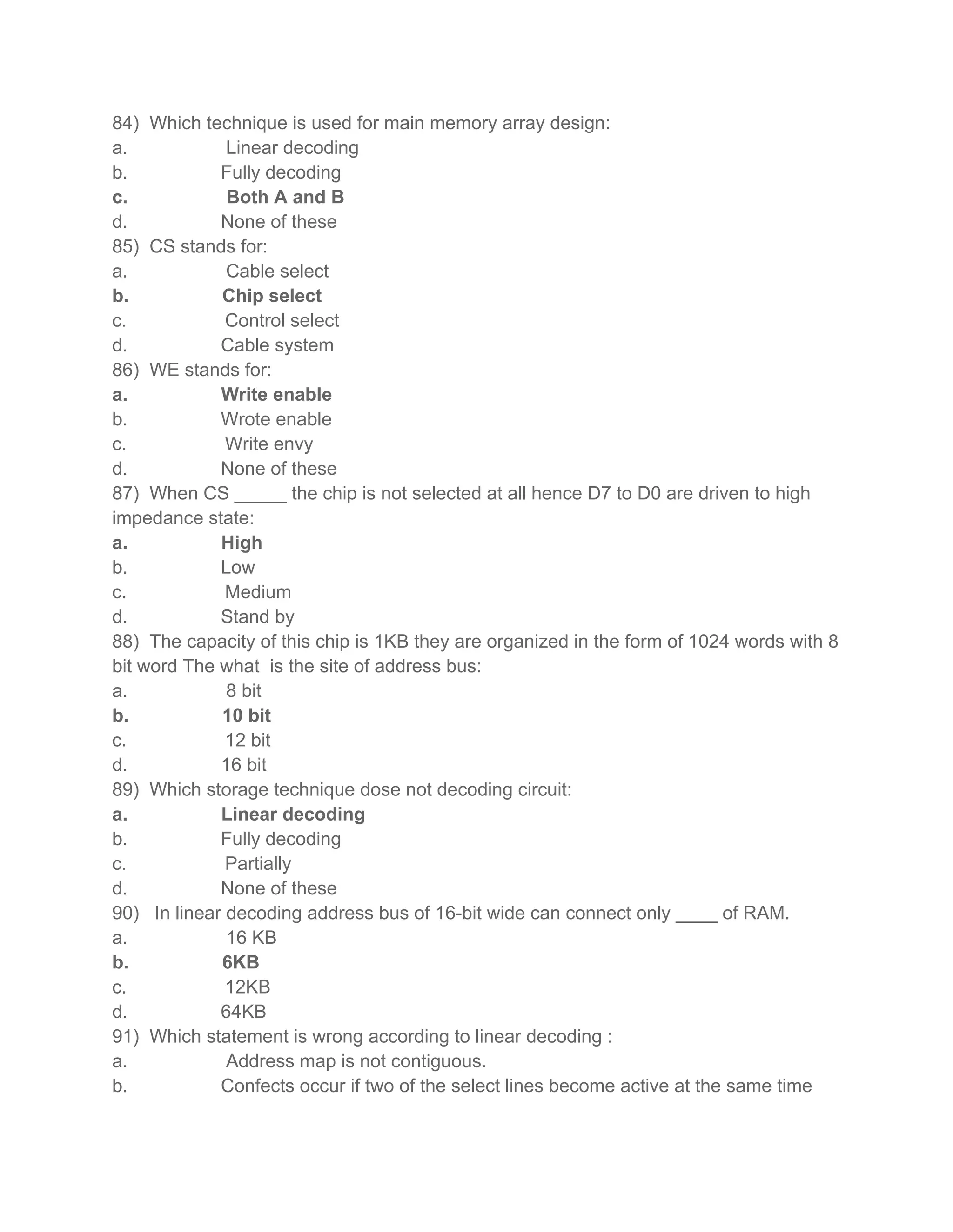 84) Which technique is used for main memory array design:
a.            Linear decoding
b.           Fully decoding
c.            Both A and B
d.           None of these
85) CS stands for:
a.            Cable select
b.           Chip select
c.            Control select
d.           Cable system
86) WE stands for:
a.           Write enable
b.           Wrote enable
c.            Write envy
d.           None of these
87) When CS _____ the chip is not selected at all hence D7 to D0 are driven to high
impedance state:
a.           High
b.           Low
c.            Medium
d.           Stand by
88) The capacity of this chip is 1KB they are organized in the form of 1024 words with 8
bit word The what is the site of address bus:
a.            8 bit
b.           10 bit
c.            12 bit
d.           16 bit
89) Which storage technique dose not decoding circuit:
a.           Linear decoding
b.           Fully decoding
c.            Partially
d.           None of these
90) In linear decoding address bus of 16-bit wide can connect only ____ of RAM.
a.            16 KB
b.           6KB
c.            12KB
d.           64KB
91) Which statement is wrong according to linear decoding :
a.            Address map is not contiguous.
b.           Confects occur if two of the select lines become active at the same time
 