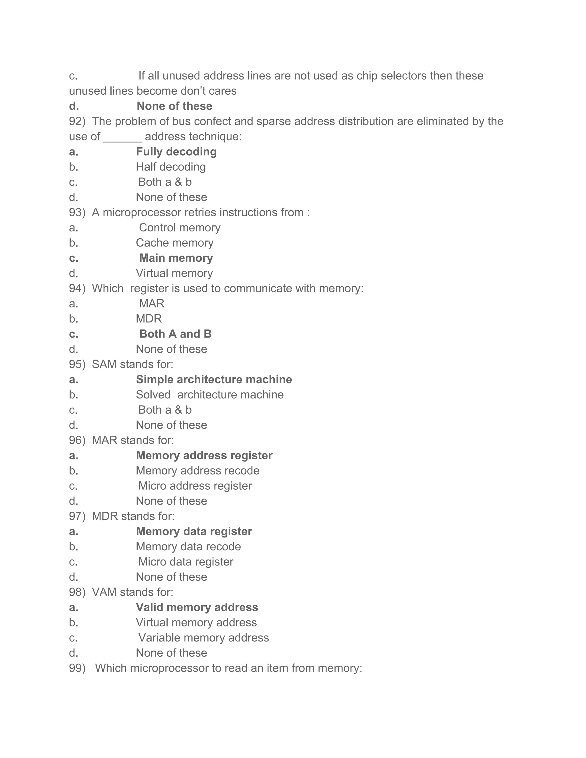 c.           If all unused address lines are not used as chip selectors then these
unused lines become don’t cares
d.           None of these
92) The problem of bus confect and sparse address distribution are eliminated by the
use of ______ address technique:
a.           Fully decoding
b.           Half decoding
c.           Both a & b
d.           None of these
93) A microprocessor retries instructions from :
a.           Control memory
b.           Cache memory
c.           Main memory
d.           Virtual memory
94) Which register is used to communicate with memory:
a.           MAR
b.           MDR
c.           Both A and B
d.           None of these
95) SAM stands for:
a.           Simple architecture machine
b.           Solved architecture machine
c.           Both a & b
d.           None of these
96) MAR stands for:
a.           Memory address register
b.           Memory address recode
c.           Micro address register
d.           None of these
97) MDR stands for:
a.           Memory data register
b.           Memory data recode
c.           Micro data register
d.           None of these
98) VAM stands for:
a.           Valid memory address
b.           Virtual memory address
c.           Variable memory address
d.           None of these
99) Which microprocessor to read an item from memory:
 