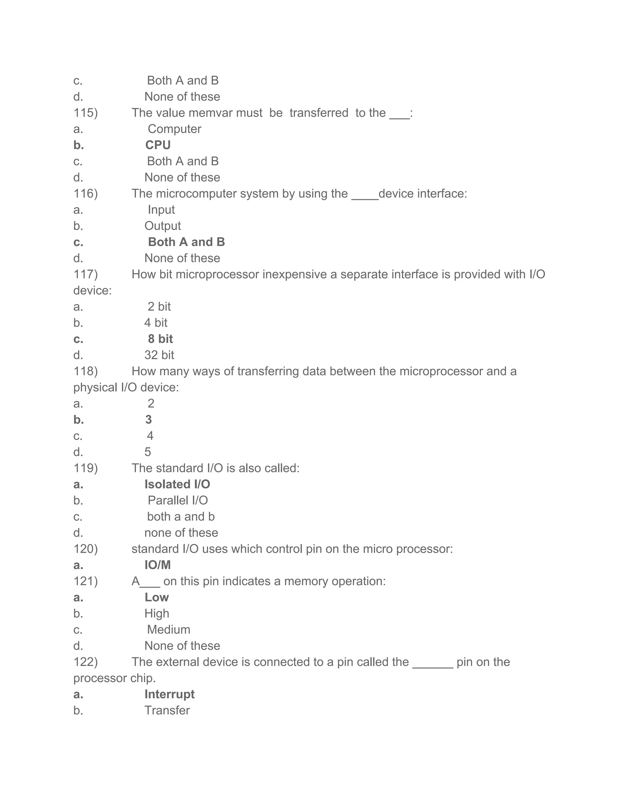 c.             Both A and B
d.            None of these
115)       The value memvar must be transferred to the ___:
a.             Computer
b.            CPU
c.             Both A and B
d.            None of these
116)       The microcomputer system by using the ____device interface:
a.             Input
b.            Output
c.             Both A and B
d.            None of these
117)       How bit microprocessor inexpensive a separate interface is provided with I/O
device:
a.             2 bit
b.            4 bit
c.             8 bit
d.            32 bit
118)       How many ways of transferring data between the microprocessor and a
physical I/O device:
a.             2
b.            3
c.             4
d.            5
119)       The standard I/O is also called:
a.            Isolated I/O
b.             Parallel I/O
c.             both a and b
d.            none of these
120)       standard I/O uses which control pin on the micro processor:
a.            IO/M
121)       A___ on this pin indicates a memory operation:
a.            Low
b.            High
c.             Medium
d.            None of these
122)       The external device is connected to a pin called the ______ pin on the
processor chip.
a.            Interrupt
b.            Transfer
 