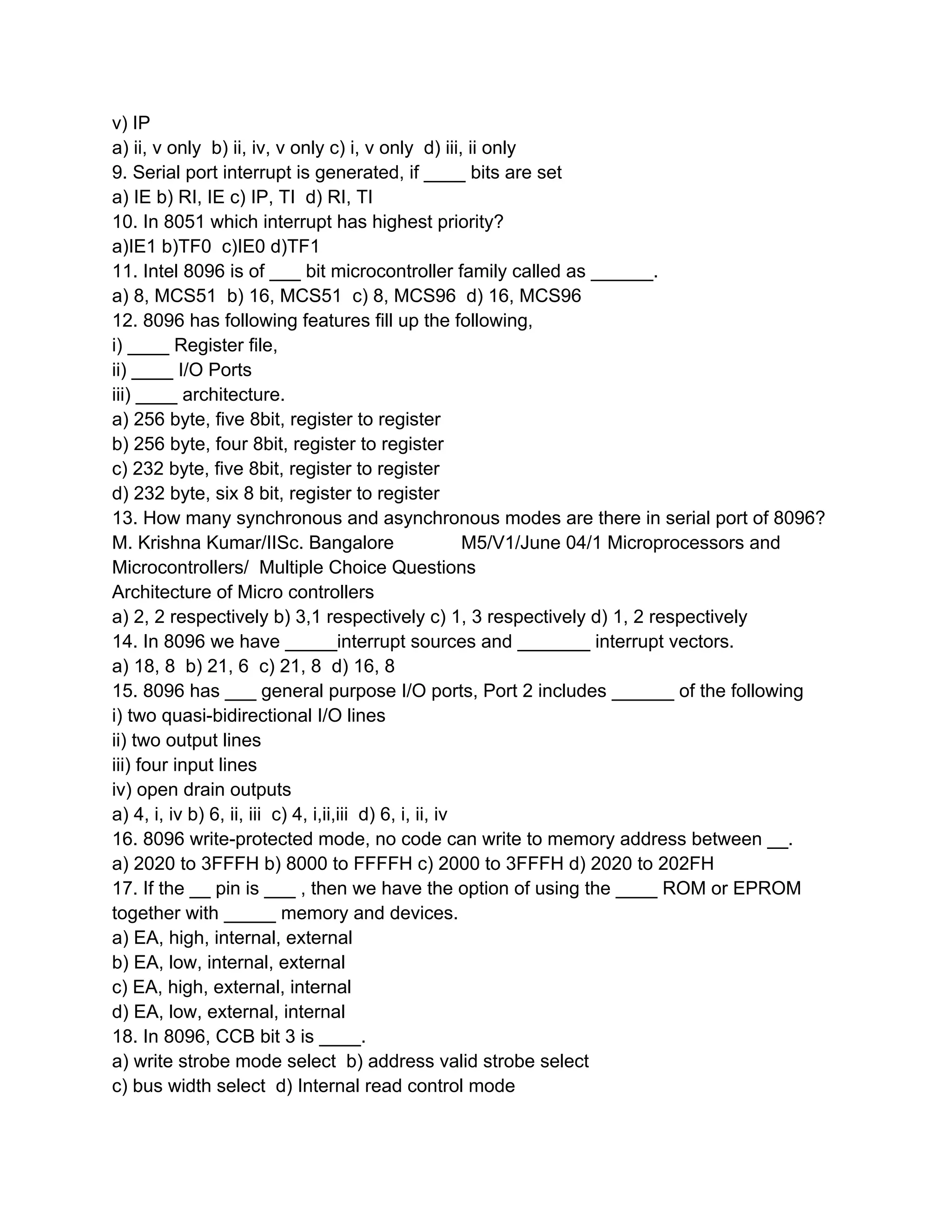 v) IP
a) ii, v only b) ii, iv, v only c) i, v only d) iii, ii only
9. Serial port interrupt is generated, if ____ bits are set
a) IE b) RI, IE c) IP, TI d) RI, TI
10. In 8051 which interrupt has highest priority?
a)IE1 b)TF0 c)IE0 d)TF1
11. Intel 8096 is of ___ bit microcontroller family called as ______.
a) 8, MCS51 b) 16, MCS51 c) 8, MCS96 d) 16, MCS96
12. 8096 has following features fill up the following,
i) ____ Register file,
ii) ____ I/O Ports
iii) ____ architecture.
a) 256 byte, five 8bit, register to register
b) 256 byte, four 8bit, register to register
c) 232 byte, five 8bit, register to register
d) 232 byte, six 8 bit, register to register
13. How many synchronous and asynchronous modes are there in serial port of 8096?
M. Krishna Kumar/IISc. Bangalore                         M5/V1/June 04/1 Microprocessors and
Microcontrollers/ Multiple Choice Questions
Architecture of Micro controllers
a) 2, 2 respectively b) 3,1 respectively c) 1, 3 respectively d) 1, 2 respectively
14. In 8096 we have _____interrupt sources and _______ interrupt vectors.
a) 18, 8 b) 21, 6 c) 21, 8 d) 16, 8
15. 8096 has ___ general purpose I/O ports, Port 2 includes ______ of the following
i) two quasi-bidirectional I/O lines
ii) two output lines
iii) four input lines
iv) open drain outputs
a) 4, i, iv b) 6, ii, iii c) 4, i,ii,iii d) 6, i, ii, iv
16. 8096 write-protected mode, no code can write to memory address between __.
a) 2020 to 3FFFH b) 8000 to FFFFH c) 2000 to 3FFFH d) 2020 to 202FH
17. If the __ pin is ___ , then we have the option of using the ____ ROM or EPROM
together with _____ memory and devices.
a) EA, high, internal, external
b) EA, low, internal, external
c) EA, high, external, internal
d) EA, low, external, internal
18. In 8096, CCB bit 3 is ____.
a) write strobe mode select b) address valid strobe select
c) bus width select d) Internal read control mode
 