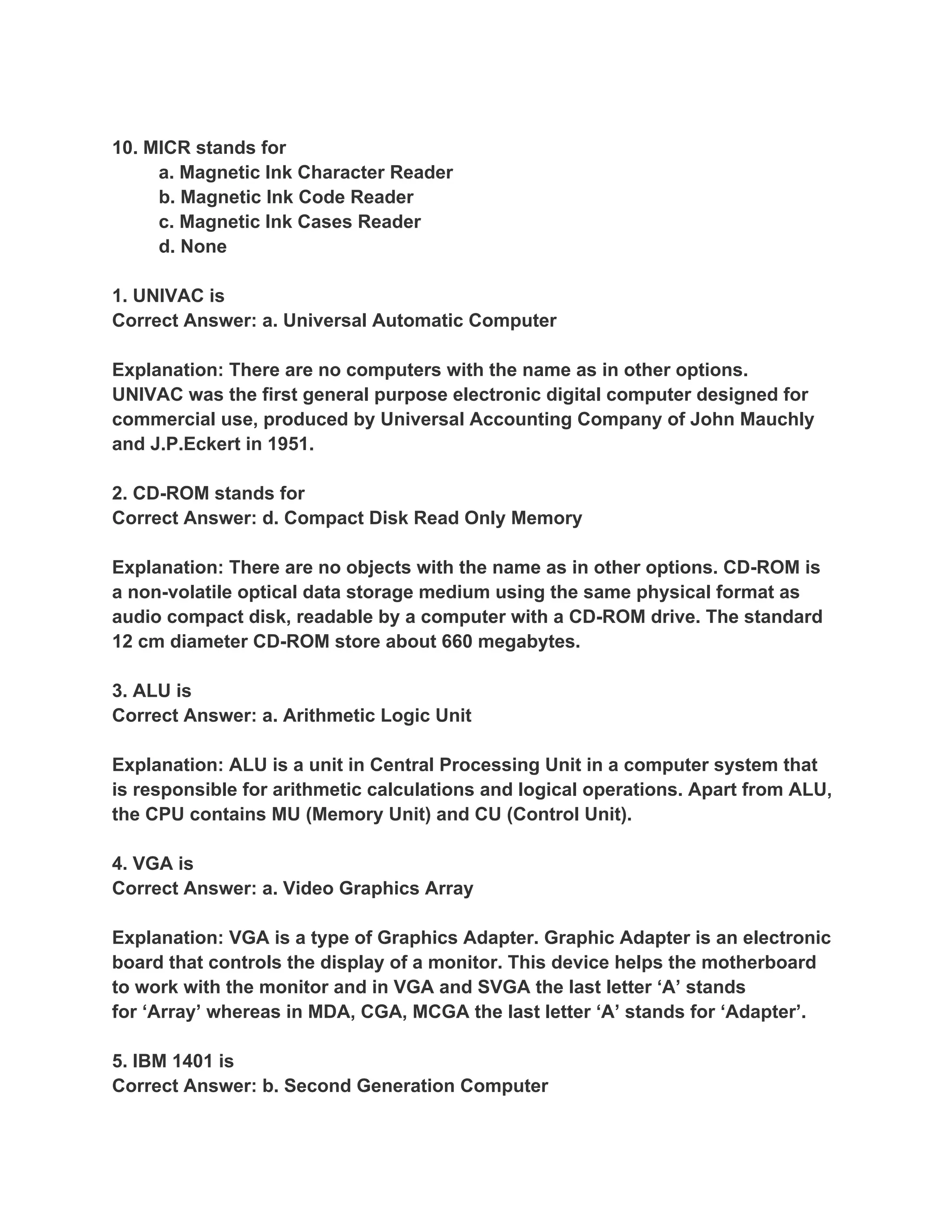 10. MICR stands for
     a. Magnetic Ink Character Reader
     b. Magnetic Ink Code Reader
     c. Magnetic Ink Cases Reader
     d. None

1. UNIVAC is
Correct Answer: a. Universal Automatic Computer

Explanation: There are no computers with the name as in other options.
UNIVAC was the first general purpose electronic digital computer designed for
commercial use, produced by Universal Accounting Company of John Mauchly
and J.P.Eckert in 1951.

2. CD-ROM stands for
Correct Answer: d. Compact Disk Read Only Memory

Explanation: There are no objects with the name as in other options. CD-ROM is
a non-volatile optical data storage medium using the same physical format as
audio compact disk, readable by a computer with a CD-ROM drive. The standard
12 cm diameter CD-ROM store about 660 megabytes.

3. ALU is
Correct Answer: a. Arithmetic Logic Unit

Explanation: ALU is a unit in Central Processing Unit in a computer system that
is responsible for arithmetic calculations and logical operations. Apart from ALU,
the CPU contains MU (Memory Unit) and CU (Control Unit).

4. VGA is
Correct Answer: a. Video Graphics Array

Explanation: VGA is a type of Graphics Adapter. Graphic Adapter is an electronic
board that controls the display of a monitor. This device helps the motherboard
to work with the monitor and in VGA and SVGA the last letter ‘A’ stands
for ‘Array’ whereas in MDA, CGA, MCGA the last letter ‘A’ stands for ‘Adapter’.

5. IBM 1401 is
Correct Answer: b. Second Generation Computer
 