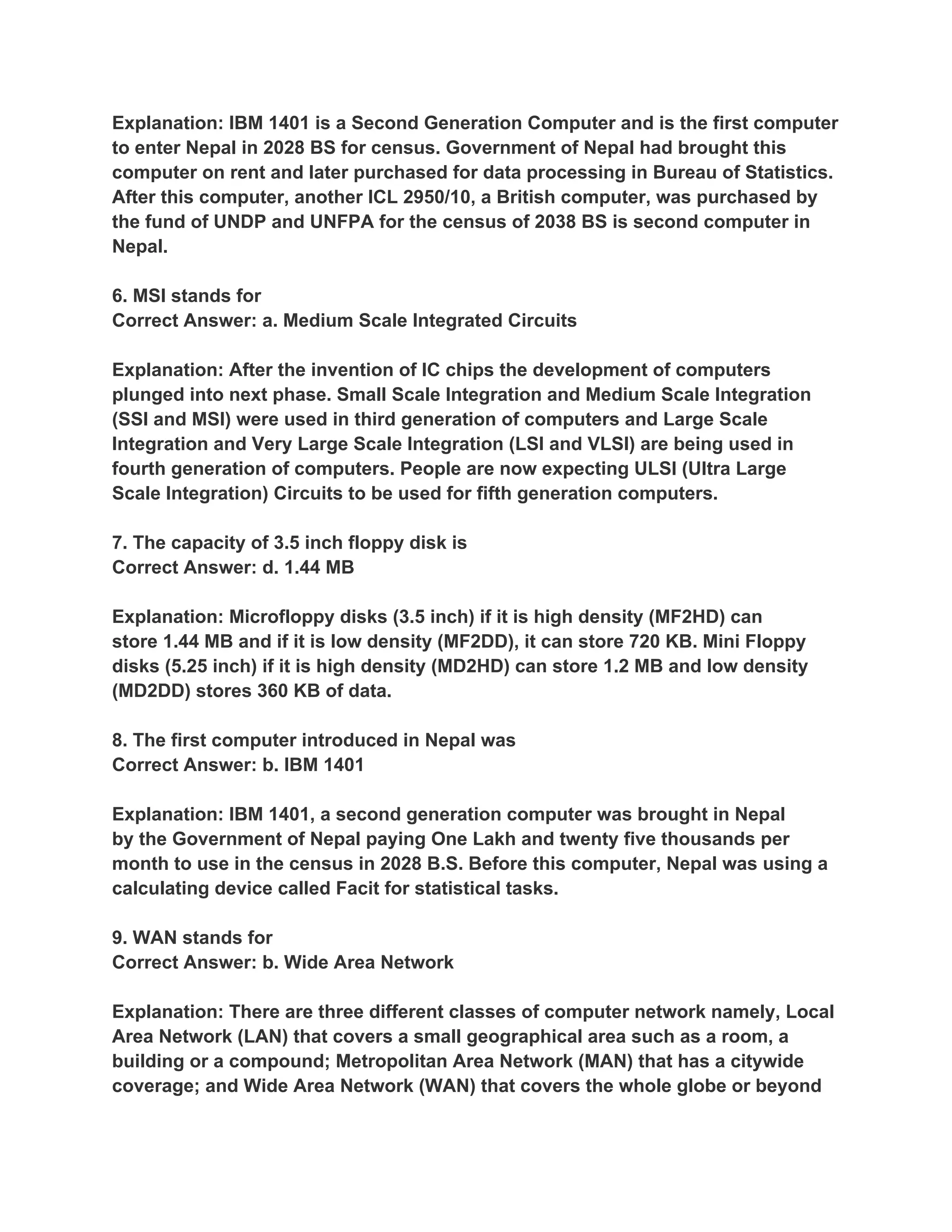 Explanation: IBM 1401 is a Second Generation Computer and is the first computer
to enter Nepal in 2028 BS for census. Government of Nepal had brought this
computer on rent and later purchased for data processing in Bureau of Statistics.
After this computer, another ICL 2950/10, a British computer, was purchased by
the fund of UNDP and UNFPA for the census of 2038 BS is second computer in
Nepal.

6. MSI stands for
Correct Answer: a. Medium Scale Integrated Circuits

Explanation: After the invention of IC chips the development of computers
plunged into next phase. Small Scale Integration and Medium Scale Integration
(SSI and MSI) were used in third generation of computers and Large Scale
Integration and Very Large Scale Integration (LSI and VLSI) are being used in
fourth generation of computers. People are now expecting ULSI (Ultra Large
Scale Integration) Circuits to be used for fifth generation computers.

7. The capacity of 3.5 inch floppy disk is
Correct Answer: d. 1.44 MB

Explanation: Microfloppy disks (3.5 inch) if it is high density (MF2HD) can
store 1.44 MB and if it is low density (MF2DD), it can store 720 KB. Mini Floppy
disks (5.25 inch) if it is high density (MD2HD) can store 1.2 MB and low density
(MD2DD) stores 360 KB of data.

8. The first computer introduced in Nepal was
Correct Answer: b. IBM 1401

Explanation: IBM 1401, a second generation computer was brought in Nepal
by the Government of Nepal paying One Lakh and twenty five thousands per
month to use in the census in 2028 B.S. Before this computer, Nepal was using a
calculating device called Facit for statistical tasks.

9. WAN stands for
Correct Answer: b. Wide Area Network

Explanation: There are three different classes of computer network namely, Local
Area Network (LAN) that covers a small geographical area such as a room, a
building or a compound; Metropolitan Area Network (MAN) that has a citywide
coverage; and Wide Area Network (WAN) that covers the whole globe or beyond
 