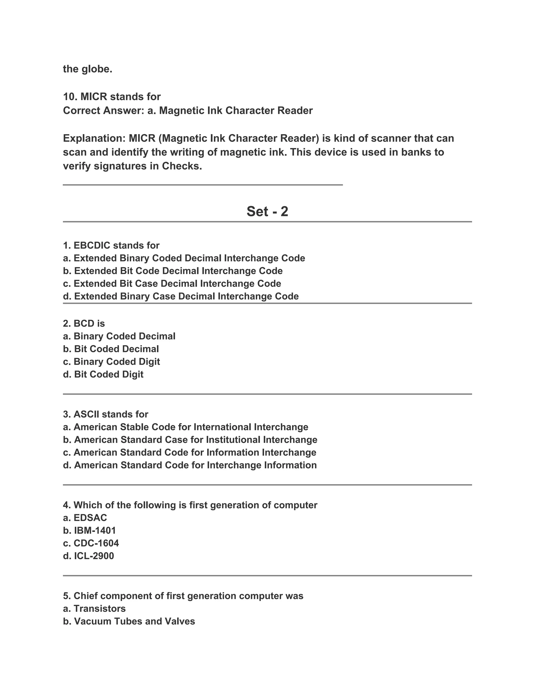 the globe.

10. MICR stands for
Correct Answer: a. Magnetic Ink Character Reader

Explanation: MICR (Magnetic Ink Character Reader) is kind of scanner that can
scan and identify the writing of magnetic ink. This device is used in banks to
verify signatures in Checks.
________________________________________________


                                         Set - 2

1. EBCDIC stands for
a. Extended Binary Coded Decimal Interchange Code
b. Extended Bit Code Decimal Interchange Code
c. Extended Bit Case Decimal Interchange Code
d. Extended Binary Case Decimal Interchange Code

2. BCD is
a. Binary Coded Decimal
b. Bit Coded Decimal
c. Binary Coded Digit
d. Bit Coded Digit



3. ASCII stands for
a. American Stable Code for International Interchange
b. American Standard Case for Institutional Interchange
c. American Standard Code for Information Interchange
d. American Standard Code for Interchange Information



4. Which of the following is first generation of computer
a. EDSAC
b. IBM-1401
c. CDC-1604
d. ICL-2900



5. Chief component of first generation computer was
a. Transistors
b. Vacuum Tubes and Valves
 