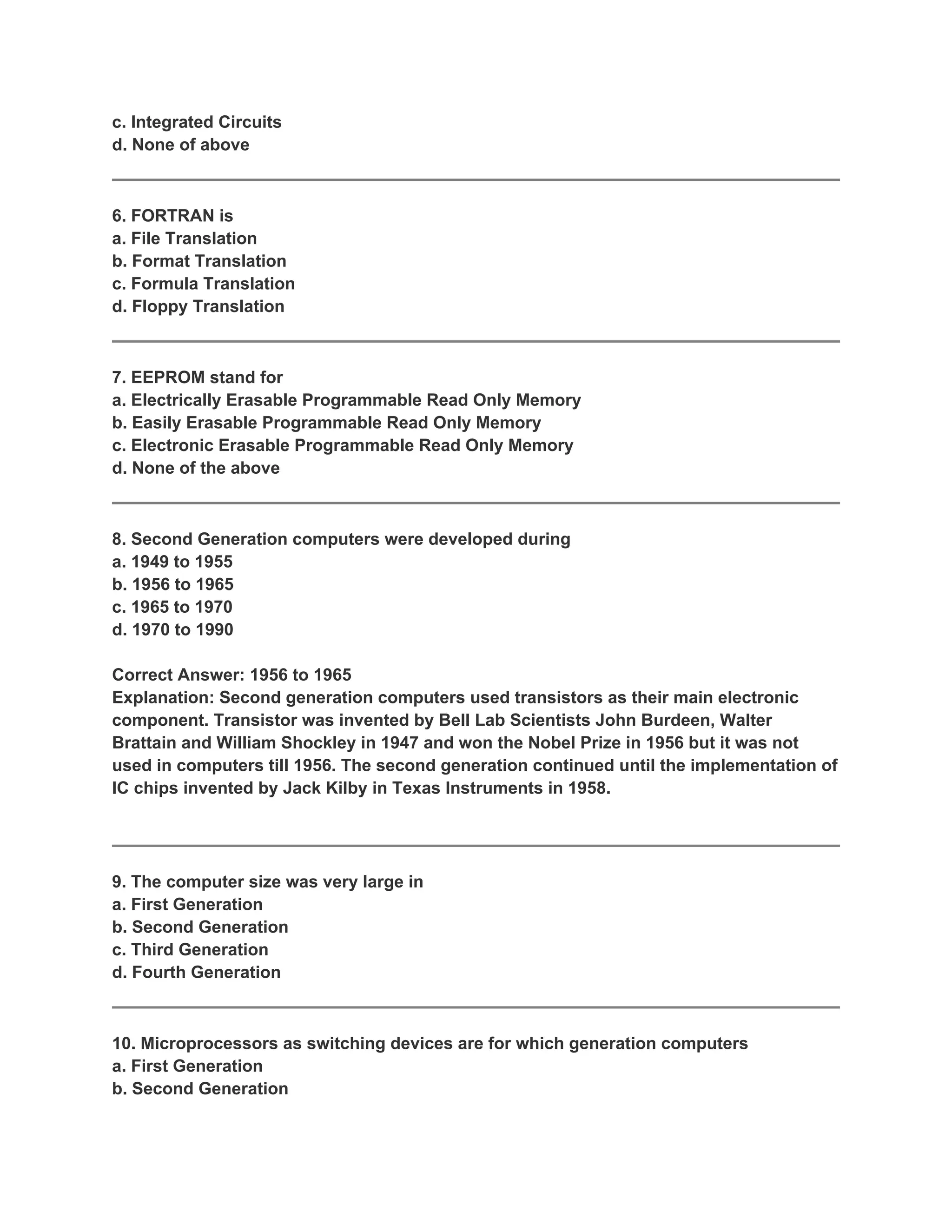 c. Integrated Circuits
d. None of above



6. FORTRAN is
a. File Translation
b. Format Translation
c. Formula Translation
d. Floppy Translation



7. EEPROM stand for
a. Electrically Erasable Programmable Read Only Memory
b. Easily Erasable Programmable Read Only Memory
c. Electronic Erasable Programmable Read Only Memory
d. None of the above



8. Second Generation computers were developed during
a. 1949 to 1955
b. 1956 to 1965
c. 1965 to 1970
d. 1970 to 1990

Correct Answer: 1956 to 1965
Explanation: Second generation computers used transistors as their main electronic
component. Transistor was invented by Bell Lab Scientists John Burdeen, Walter
Brattain and William Shockley in 1947 and won the Nobel Prize in 1956 but it was not
used in computers till 1956. The second generation continued until the implementation of
IC chips invented by Jack Kilby in Texas Instruments in 1958.




9. The computer size was very large in
a. First Generation
b. Second Generation
c. Third Generation
d. Fourth Generation



10. Microprocessors as switching devices are for which generation computers
a. First Generation
b. Second Generation
 