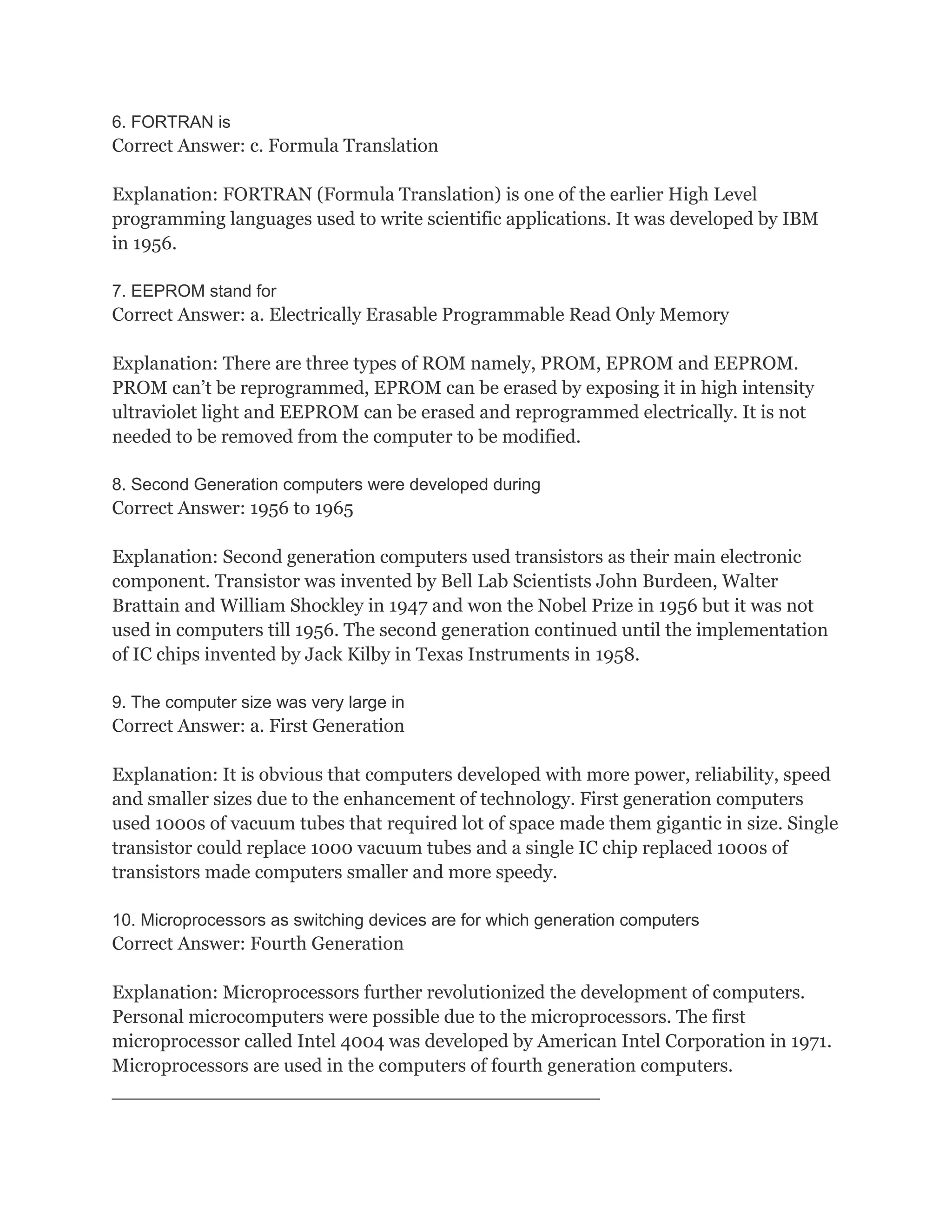 6. FORTRAN is
Correct Answer: c. Formula Translation

Explanation: FORTRAN (Formula Translation) is one of the earlier High Level
programming languages used to write scientific applications. It was developed by IBM
in 1956.

7. EEPROM stand for
Correct Answer: a. Electrically Erasable Programmable Read Only Memory

Explanation: There are three types of ROM namely, PROM, EPROM and EEPROM.
PROM can’t be reprogrammed, EPROM can be erased by exposing it in high intensity
ultraviolet light and EEPROM can be erased and reprogrammed electrically. It is not
needed to be removed from the computer to be modified.

8. Second Generation computers were developed during
Correct Answer: 1956 to 1965

Explanation: Second generation computers used transistors as their main electronic
component. Transistor was invented by Bell Lab Scientists John Burdeen, Walter
Brattain and William Shockley in 1947 and won the Nobel Prize in 1956 but it was not
used in computers till 1956. The second generation continued until the implementation
of IC chips invented by Jack Kilby in Texas Instruments in 1958.

9. The computer size was very large in
Correct Answer: a. First Generation

Explanation: It is obvious that computers developed with more power, reliability, speed
and smaller sizes due to the enhancement of technology. First generation computers
used 1000s of vacuum tubes that required lot of space made them gigantic in size. Single
transistor could replace 1000 vacuum tubes and a single IC chip replaced 1000s of
transistors made computers smaller and more speedy.

10. Microprocessors as switching devices are for which generation computers
Correct Answer: Fourth Generation

Explanation: Microprocessors further revolutionized the development of computers.
Personal microcomputers were possible due to the microprocessors. The first
microprocessor called Intel 4004 was developed by American Intel Corporation in 1971.
Microprocessors are used in the computers of fourth generation computers.
_______________________________________________
 