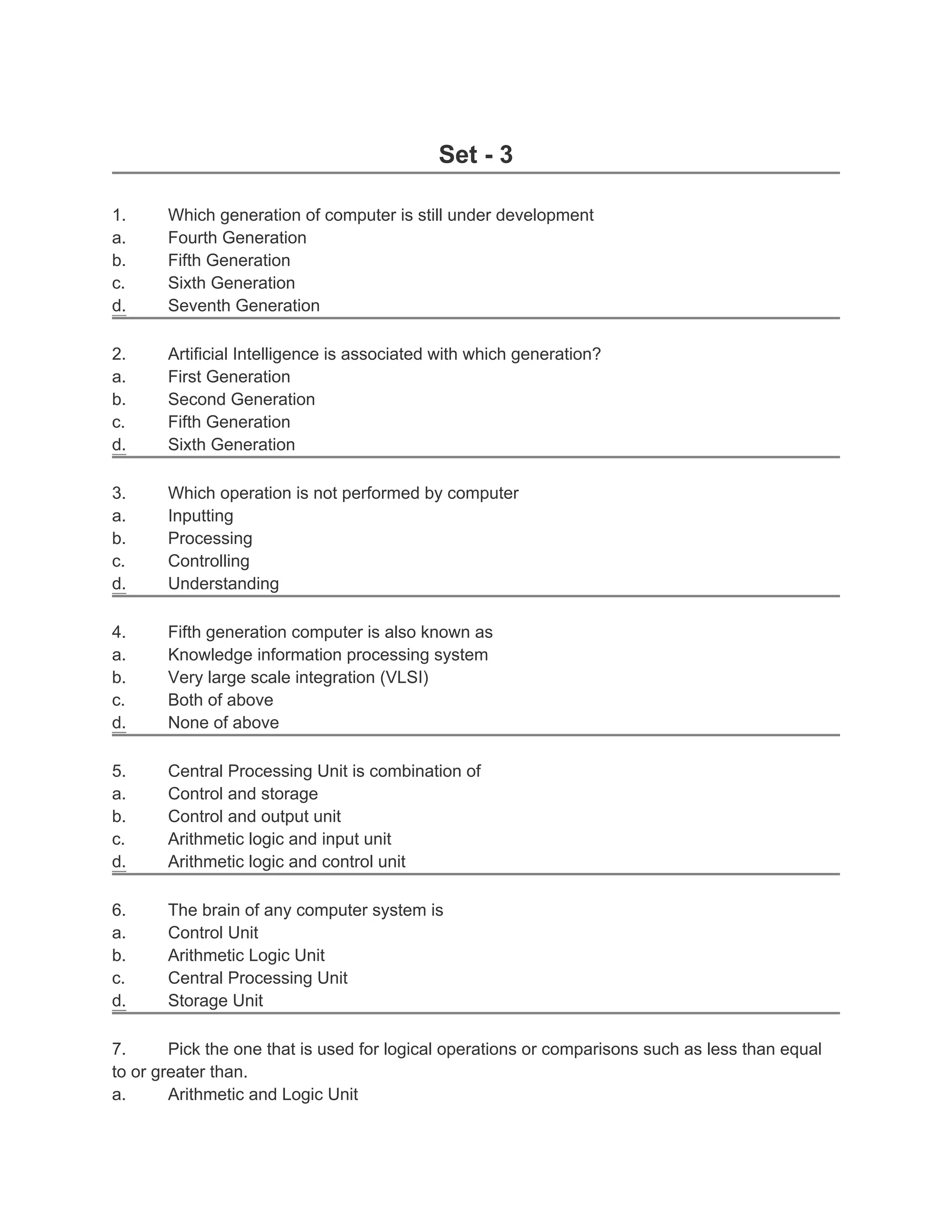 Set - 3

1.     Which generation of computer is still under development
a.     Fourth Generation
b.     Fifth Generation
c.     Sixth Generation
d.     Seventh Generation

2.     Artificial Intelligence is associated with which generation?
a.     First Generation
b.     Second Generation
c.     Fifth Generation
d.     Sixth Generation

3.     Which operation is not performed by computer
a.     Inputting
b.     Processing
c.     Controlling
d.     Understanding

4.     Fifth generation computer is also known as
a.     Knowledge information processing system
b.     Very large scale integration (VLSI)
c.     Both of above
d.     None of above

5.     Central Processing Unit is combination of
a.     Control and storage
b.     Control and output unit
c.     Arithmetic logic and input unit
d.     Arithmetic logic and control unit

6.     The brain of any computer system is
a.     Control Unit
b.     Arithmetic Logic Unit
c.     Central Processing Unit
d.     Storage Unit

7.      Pick the one that is used for logical operations or comparisons such as less than equal
to or greater than.
a.      Arithmetic and Logic Unit
 
