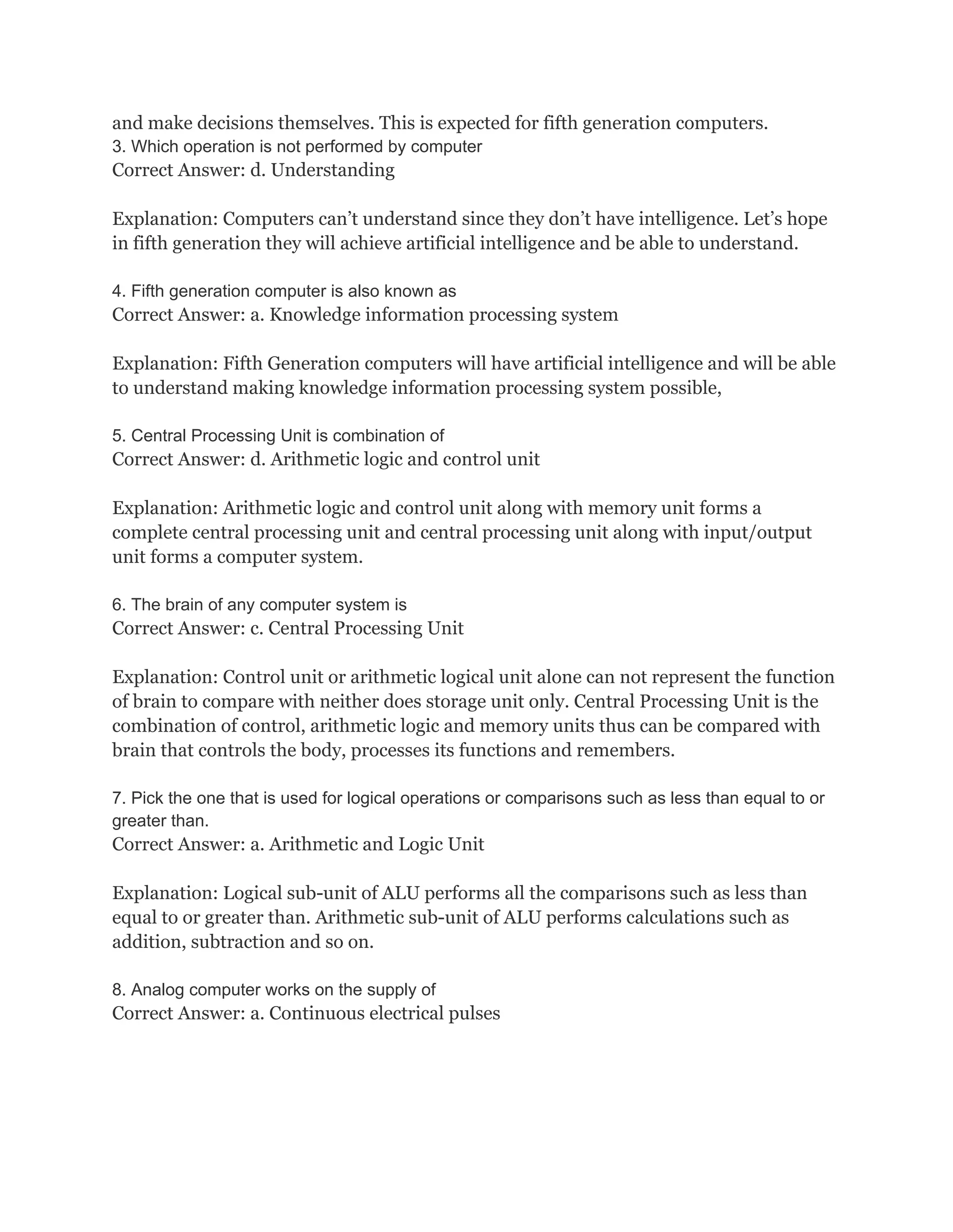 and make decisions themselves. This is expected for fifth generation computers.
3. Which operation is not performed by computer
Correct Answer: d. Understanding

Explanation: Computers can’t understand since they don’t have intelligence. Let’s hope
in fifth generation they will achieve artificial intelligence and be able to understand.

4. Fifth generation computer is also known as
Correct Answer: a. Knowledge information processing system

Explanation: Fifth Generation computers will have artificial intelligence and will be able
to understand making knowledge information processing system possible,

5. Central Processing Unit is combination of
Correct Answer: d. Arithmetic logic and control unit

Explanation: Arithmetic logic and control unit along with memory unit forms a
complete central processing unit and central processing unit along with input/output
unit forms a computer system.

6. The brain of any computer system is
Correct Answer: c. Central Processing Unit

Explanation: Control unit or arithmetic logical unit alone can not represent the function
of brain to compare with neither does storage unit only. Central Processing Unit is the
combination of control, arithmetic logic and memory units thus can be compared with
brain that controls the body, processes its functions and remembers.

7. Pick the one that is used for logical operations or comparisons such as less than equal to or
greater than.
Correct Answer: a. Arithmetic and Logic Unit

Explanation: Logical sub-unit of ALU performs all the comparisons such as less than
equal to or greater than. Arithmetic sub-unit of ALU performs calculations such as
addition, subtraction and so on.

8. Analog computer works on the supply of
Correct Answer: a. Continuous electrical pulses
 