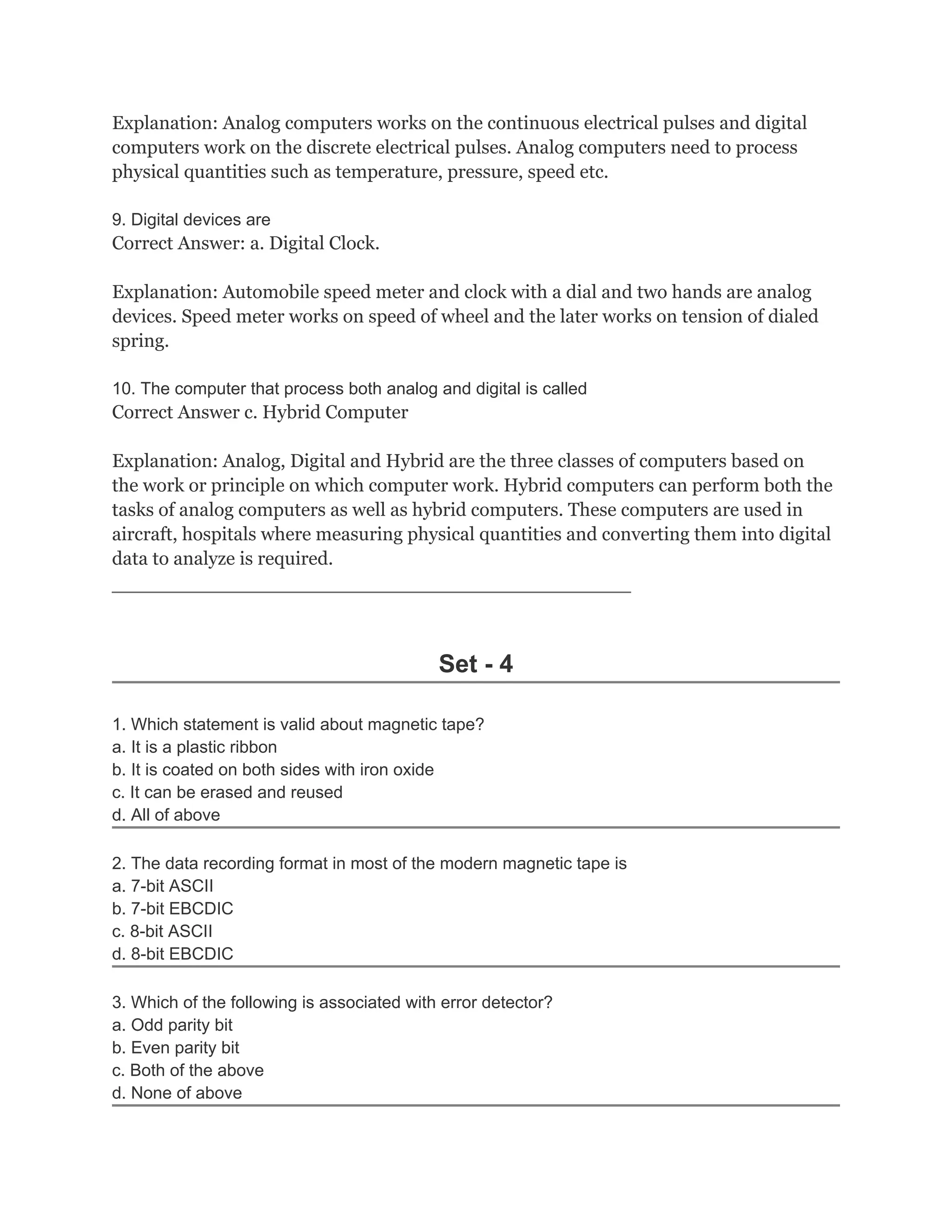 Explanation: Analog computers works on the continuous electrical pulses and digital
computers work on the discrete electrical pulses. Analog computers need to process
physical quantities such as temperature, pressure, speed etc.

9. Digital devices are
Correct Answer: a. Digital Clock.

Explanation: Automobile speed meter and clock with a dial and two hands are analog
devices. Speed meter works on speed of wheel and the later works on tension of dialed
spring.

10. The computer that process both analog and digital is called
Correct Answer c. Hybrid Computer

Explanation: Analog, Digital and Hybrid are the three classes of computers based on
the work or principle on which computer work. Hybrid computers can perform both the
tasks of analog computers as well as hybrid computers. These computers are used in
aircraft, hospitals where measuring physical quantities and converting them into digital
data to analyze is required.
__________________________________________________



                                            Set - 4

1. Which statement is valid about magnetic tape?
a. It is a plastic ribbon
b. It is coated on both sides with iron oxide
c. It can be erased and reused
d. All of above

2. The data recording format in most of the modern magnetic tape is
a. 7-bit ASCII
b. 7-bit EBCDIC
c. 8-bit ASCII
d. 8-bit EBCDIC

3. Which of the following is associated with error detector?
a. Odd parity bit
b. Even parity bit
c. Both of the above
d. None of above
 